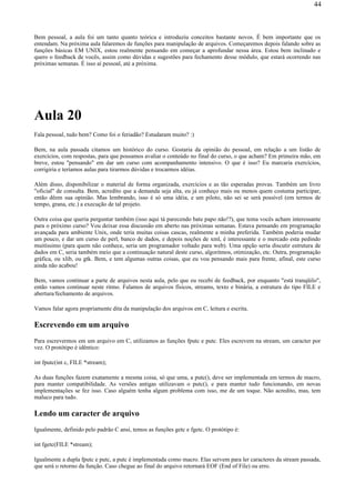 Bem pessoal, a aula foi um tanto quanto teórica e introduziu conceitos bastante novos. É bem importante que os
entendam. Na próxima aula falaremos de funções para manipulação de arquivos. Começaremos depois falando sobre as
funções básicas EM UNIX, estou realmente pensando em começar a aprofundar nessa área. Estou bem inclinado e
quero o feedback de vocês, assim como dúvidas e sugestões para fechamento desse módulo, que estará ocorrendo nas
próximas semanas. É isso aí pessoal, até a próxima.
Aula 20
Fala pessoal, tudo bem? Como foi o feriadão? Estudaram muito? :)
Bem, na aula passada citamos um histórico do curso. Gostaria da opinião do pessoal, em relação a um listão de
exercícios, com respostas, para que possamos avaliar o conteúdo no final do curso, o que acham? Em primeira mão, em
breve, estou "pensando" em dar um curso com acompanhamento intensivo. O que é isso? Eu marcaria exercícios,
corrigiria e teríamos aulas para tirarmos dúvidas e trocarmos idéias.
Além disso, disponibilizar o material de forma organizada, exercícios e as tão esperadas provas. Também um livro
"oficial" de consulta. Bem, acredito que a demanda seja alta, eu já conheço mais ou menos quem costuma participar,
então dêem sua opinião. Mas lembrando, isso é só uma idéia, e um piloto, não sei se será possível (em termos de
tempo, grana, etc.) a execução de tal projeto.
Outra coisa que queria perguntar também (isso aqui tá parecendo bate papo não!?), que tema vocês acham interessante
para o próximo curso? Vou deixar essa discussão em aberto nas próximas semanas. Estava pensando em programação
avançada para ambiente Unix, onde teria muitas coisas cascas, realmente a minha preferida. Também poderia mudar
um pouco, e dar um curso de perl, banco de dados, e depois noções de xml, é interessante e o mercado esta pedindo
muitíssimo (para quem não conhece, seria um programador voltado para web). Uma opção seria discutir estrutura de
dados em C, seria também meio que a continuação natural deste curso, algoritmos, otimização, etc. Outra, programação
gráfica, ou xlib, ou gtk. Bem, e tem algumas outras coisas, que eu vou pensando mais para frente, afinal, este curso
ainda não acabou!
Bem, vamos continuar a parte de arquivos nesta aula, pelo que eu recebi de feedback, por enquanto "está tranqüilo",
então vamos continuar neste ritmo. Falamos de arquivos físicos, streams, texto e binária, a estrutura do tipo FILE e
abertura/fechamento de arquivos.
Vamos falar agora propriamente dita da manipulação dos arquivos em C, leitura e escrita.
Escrevendo em um arquivo
Para escrevermos em um arquivo em C, utilizamos as funções fputc e putc. Eles escrevem na stream, um caracter por
vez. O protótipo é idêntico:
int fputc(int c, FILE *stream);
As duas funções fazem exatamente a mesma coisa, só que uma, a putc(), deve ser implementada em termos de macro,
para manter compatibilidade. As versões antigas utilizavam o putc(), e para manter tudo funcionando, em novas
implementações se fez isso. Caso alguém tenha algum problema com isso, me de um toque. Não acredito, mas, tem
maluco para tudo.
Lendo um caracter de arquivo
Igualmente, definido pelo padrão C ansi, temos as funções getc e fgetc. O protótipo é:
int fgetc(FILE *stream);
Igualmente a dupla fputc e putc, a putc é implementada como macro. Elas servem para ler caracteres da stream passada,
que será o retorno da função. Caso chegue ao final do arquivo retornará EOF (End of File) ou erro.
44
 