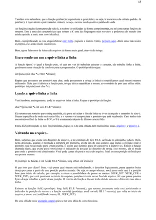 Também vale relembrar, que a função getchar() é equivalente a getc(stdin), ou seja, lê caracteres da entrada padrão. Já
putchar(), é equivalente a putc(caracter, stdout), ou seja, escreve no dispositivo padrão de saída.
As funções citadas fazem parte da stdio.h, e podem ser utilizadas de forma complementar, ou até com outras funções de
streams. Essa é uma das características que tornam o C uma das linguagens mais versáteis e poderosas do mundo (em
minha opinião a mais, mas isso é detalhe).
Bem, exemplificando eu vou disponibilizar este fonte, peguem e testem. Outro, peguem aqui, dêem uma lida nestes
exemplos, eles estão muito ilustrativos.
Bem, agora falaremos de leitura de arquivos de forma mais geral, através de strings.
Escrevendo em um arquivo linha a linha
A função fputs() é igual a função putc, só que em vez de trabalhar caracter a caracter, ela trabalha linha a linha,
geralmente uma situação de conforto para o programador. O protótipo dela segue:
int fputs(const char *s, FILE *stream);
Repare que passamos um ponteiro para char, onde passaremos a string (a linha) e especificamos qual stream estamos
utilizando. Note que é idêntica a função puts, só que deixa especificar a stream, ao contrário da puts que utiliza stdin.
protótipo: int puts(const char *s);
Lendo arquivo linha a linha
Você também, analogamente, pode ler arquivos linha a linha. Repare o protótipo da função:
char *fgets(char *s, int size, FILE *stream);
Ela retorna um ponteiro para string recebida, ela para até achar o fim da linha ou tiver alcançado o tamanho de size-1.
Stream especifica de onde está sendo lido, e o retorno vai sempre para o ponteiro que está recebendo. Caso tenha sido
encontrado o final de linha ou EOF, o 0 é armazenado depois do último caracter lido.
Estou disponibilizando os dois programinhas, pegue-os e de uma olhada, tem muitíssimas dicas, arquivo 1 e arquivo 2.
Voltando no arquivo..
Bem, sabemos que existe um descritor de arquivo, a tal estrutura do tipo FILE, definida no cabeçalho stdio.h. Bem,
nesta descrição, quando é montada a estrutura em memória, existe um de seus campos que indica a posição onde o
ponteiro está posicionado para leitura/escrita. É assim que fazemos para ler caracteres e escreve-los. Existe a função
chamada fseek, que existe para reposicionar o indicador de posição do descritor de string. Isso mesmo, ela só muda
para onde o ponteiro está direcionado. Você pode correr ele para o início do arquivo, final, ou uma posição definida por
sua pessoa mesmo.
O protótipo da função é: int fseek( FILE *stream, long offset, int whence);
O que isso quer dizer? Bem, você passa qual stream está trabalhando, o descritor logicamente, passa quantos bytes
deseja percorrer a partir de uma posição predeterminada. Ou seja, o campo whence, você passa onde que é a posição
base para início de calculo, por exemplo, existem a possibilidade de passar as macros: SEEK_SET, SEEK_CUR e
SEEK_END, que você posiciona no início do arquivo, posição corrente ou no final do arquivo. Aí você passa quantos
bytes deseja trabalhar a partir dessa posição. O retorno da função é 0 caso tenha obtido sucesso e diferente caso não o
tenha.
Existem as funções ftell() (protótipo: long ftell( FILE *stream);), que retorna justamente onde está posicionado o
indicador de posição da stream e a função rewind() (protótipo: void rewind( FILE *stream);) que volta ao início do
arquivo, é como um (void)fseek(stream, 0L, SEEK_SET).
De uma olhada nesse exemplo simples para se ter uma idéia de como funciona.
45
 