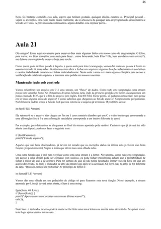 Bem, foi bastante conteúdo esta aula, espero que tenham gostado, qualquer dúvida estamos aí. Principal pessoal ..
vejam os exemplos, eles estão muito fáceis realmente, são os clássicos de qualquer aula de programação desta matéria e
tem de ser vistos. A próxima aula continuamos, alguns detalhes vou explicar por lá..
Aula 21
Olá amigos! Estou aqui novamente para escrever-lhes mais algumas linhas em nosso curso de programação. O Elias,
para variar, vai ficar tranqüilo, sem nada para fazer... estou brincando, hein Elias? Ele, bem enrolado como está (é?),
me deixou encarregado de escrever hoje para vocês.
Como quem gosta de ficar parado é lagarto, e quem anda para trás é caranguejo, vamos dar mais uns passos à frente no
assunto iniciado há duas aulas. Já sabemos como abrir e fechar um arquivo e algumas funções relacionadas à sua leitura
e escrita, trabalhando caracteres e linhas individualmente. Nesta aula, vamos ver mais algumas funções para acesso e
verificação do estado de arquivos, e daremos uma polida em nossos conceitos.
Mantendo tudo sob controle
Vamos relembrar: um arquivo em C é uma stream, um "fluxo" de dados. Como tudo em computação, uma stream
possui um tamanho finito. Se efetuarmos diversas leituras nela, indo da primeira posição em frente, alcançaremos um
ponto chamado EOF, que é o fim do arquivo (em inglês, End Of File). Deste ponto, só podemos retroceder; nem pense
em ler mais alguma coisa do arquivo! E como sabemos que chegamos ao fim do arquivo? Simplesmente perguntando.
Na biblioteca padrão temos a função feof que nos retorna se o arquivo já terminou. O protótipo dela é:
int feof(FILE *stream)
Ela retorna 0 se o arquivo não chegou ao fim ou 1 caso contrário (lembre que em C o valor inteiro que corresponde a
uma afirmação falsa é 0 e uma afirmação verdadeira corresponde a um inteiro diferente de zero).
Por exemplo, para determinar se chegamos ao final da stream apontada pela variável Cadastro (que já deverá ter sido
aberta com fopen), podemos fazer o seguinte teste:
if (feof(Cadastro))
printf ("Fim do arquivo");
Aqueles que são bons observadores, já devem ter notado que os exemplos dados na última aula já fazem uso desta
função (propositalmente). Sugiro a todos que dêem mais uma olhada neles.
Uma outra função que é útil para verificar como está uma stream é a ferror. Novamente, como tudo em computação,
um acesso a uma stream pode ser efetuado com sucesso, ou pode falhar (pessimistas acham que a probabilidade de
falhar é maior do que a de acertar). Para ter certeza de que eu não tenha resultados imprevistos na hora em que um
acesso der errado, eu testo o indicador de erro da stream logo após tê-la acessado. Se for 0, não há erro; se for diferente
de zero, "Houston, temos um problema". O protótipo de ferror é:
int ferror(FILE *stream)
Vamos dar uma olhada em um pedacinho de código só para fixarmos esta nova função. Neste exemplo, a stream
apontada por Lista já deverá estar aberta, e Item é uma string:
fgets(Item, 40, Lista);
if (ferror(Lista)) {
printf ("Apertem os cintos: ocorreu um erro no último acesso!");
exit(1);
}
Note bem: o indicador de erro poderá mudar se for feito uma nova leitura ou escrita antes de testá-lo. Se quiser testar,
teste logo após executar um acesso.
46
 