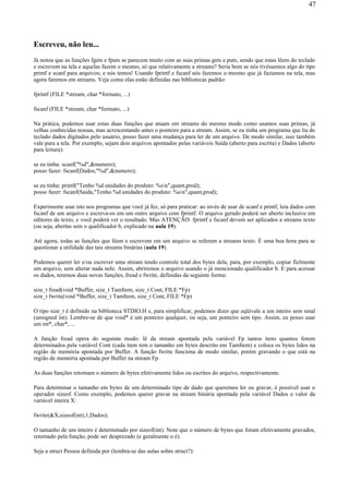 Escreveu, não leu...
Já notou que as funções fgets e fputs se parecem muito com as suas primas gets e puts, sendo que estas lêem do teclado
e escrevem na tela e aquelas fazem o mesmo, só que relativamente a streams? Seria bom se nós tivéssemos algo do tipo
printf e scanf para arquivos; e nós temos! Usando fprintf e fscanf nós fazemos o mesmo que já fazíamos na tela, mas
agora faremos em streams. Veja como elas estão definidas nas bibliotecas padrão:
fprintf (FILE *stream, char *formato, ...)
fscanf (FILE *stream, char *formato, ...)
Na prática, podemos usar estas duas funções que atuam em streams do mesmo modo como usamos suas primas, já
velhas conhecidas nossas, mas acrescentando antes o ponteiro para a stream. Assim, se eu tinha um programa que lia do
teclado dados digitados pelo usuário, posso fazer uma mudança para ler de um arquivo. De modo similar, isso também
vale para a tela. Por exemplo, sejam dois arquivos apontados pelas variáveis Saída (aberto para escrita) e Dados (aberto
para leitura):
se eu tinha: scanf("%d",&numero);
posso fazer: fscanf(Dados,"%d",&numero);
se eu tinha: printf("Tenho %d unidades do produto: %sn",quant,prod);
posso fazer: fscanf(Saida,"Tenho %d unidades do produto: %sn",quant,prod);
Experimente usar isto nos programas que você já fez, só para praticar: ao invés de usar de scanf e printf, leia dados com
fscanf de um arquivo e escreva-os em um outro arquivo com fprintf. O arquivo gerado poderá ser aberto inclusive em
editores de texto, e você poderá ver o resultado. Mas ATENÇÃO: fprintf e fscanf devem ser aplicados a streams texto
(ou seja, abertas sem o qualificador b, explicado na aula 19).
Até agora, todas as funções que lêem e escrevem em um arquivo se referem a streams texto. É uma boa hora para se
questionar a utilidade das tais streams binárias (aula 19).
Podemos querer ler e/ou escrever uma stream tendo controle total dos bytes dela, para, por exemplo, copiar fielmente
um arquivo, sem alterar nada nele. Assim, abriremos o arquivo usando o já mencionado qualificador b. E para acessar
os dados, teremos duas novas funções, fread e fwrite, definidas da seguinte forma:
size_t fread(void *Buffer, size_t TamItem, size_t Cont, FILE *Fp)
size_t fwrite(void *Buffer, size_t TamItem, size_t Cont, FILE *Fp)
O tipo size_t é definido na biblioteca STDIO.H e, para simplificar, podemos dizer que eqüivale a um inteiro sem sinal
(unsigned int). Lembre-se de que void* é um ponteiro qualquer, ou seja, um ponteiro sem tipo. Assim, eu posso usar
um int*, char*, ...
A função fread opera do seguinte modo: lê da stream apontada pela variável Fp tantos itens quantos forem
determinados pela variável Cont (cada item tem o tamanho em bytes descrito em TamItem) e coloca os bytes lidos na
região de memória apontada por Buffer. A função fwrite funciona de modo similar, porém gravando o que está na
região de memória apontada por Buffer na stream Fp.
As duas funções retornam o número de bytes efetivamente lidos ou escritos do arquivo, respectivamente.
Para determinar o tamanho em bytes de um determinado tipo de dado que queremos ler ou gravar, é possível usar o
operador sizeof. Como exemplo, podemos querer gravar na stream binária apontada pela variável Dados o valor da
variável inteira X:
fwrite(&X,sizeof(int),1,Dados);
O tamanho de um inteiro é determinado por sizeof(int). Note que o número de bytes que foram efetivamente gravados,
retornado pela função, pode ser desprezado (e geralmente o é).
Seja a struct Pessoa definida por (lembra-se das aulas sobre struct?):
47
 