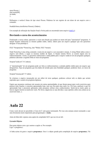 struct Pessoa {
char nome[40];
int idade;
};
Definamos a variável Aluno do tipo struct Pessoa. Podemos ler um registro de um aluno de um arquivo com o
comando:
fread(&Aluno,sizeof(struct Pessoa),1,Dados);
Um exemplo de utilização das funções fread e fwrite pode ser encontrado neste arquivo (aula3.c).
Desviando o curso dos acontecimentos
Finalizando a nossa coluna, apresento a vocês uma função que poderá ser muito útil para "automatizar" programas. A
função freopen redireciona as streams padrão (stdin, stdout, stderr) para um arquivo qualquer que nós quisermos
designar. O seu protótipo é:
FILE *freopen(char *NomeArq, char *Mode, FILE *stream)
Onde NomeArq é uma string contendo o nome de um arquivo a ser associado à stream. A string Mode indica como o
arquivo será aberto, e segue os mesmos moldes de fopen. A função retorna NULL se ocorrer algum erro no
redirecionamento. Assim, se quisermos redirecionar a saída padrão para o arquivo saida.txt em um programa qualquer,
podemos adicionar a seguinte linha no início do programa:
freopen("saida.txt","w",stdout);
A "automatização" de um programa pode ser feita se redirecionarmos a entrada padrão (stdin) para um arquivo que
designarmos. Seja um programa que leia dados do teclado para uma finalidade qualquer, podemos fazer, no início do
programa:
freopen("meuarq.dat","r",stdin);
Se criarmos o arquivo meuarq.dat em um editor de texto qualquer, podemos colocar nele os dados que seriam
esperados que o usuário do programa digitasse.
Espero que possamos continuar este assunto em outras oportunidades, já que desejo passar para vocês exercícios para
praticar estas funções e conceitos apresentados hoje, mas isso fica para uma outra vez. Por hora, analisem o que foi
apresentado hoje e procurem aplicações onde possamos utilizar estes conhecimentos. Sentir-me-ia muito grato se
houver algum retorno (e-mails) de vocês. Por favor, digam-me as suas dúvidas e suas opiniões sobre esta coluna (aí eu
escreverei mais...).
Aula 22
Como vocês devem ter percebido o Curso de C está quase terminando. Por isso esta semana estarei ensinando a usar
uma ferramenta muito importante para programação: o make.
Antes de falar dele vejamos uma opção do compilador GCC que nos irá ser útil.
Gerando Objetos
Para gerar objetos com o gcc usamos a opção -c. Por exemplo:
$ gcc -c programa.c
A linha acima irá gerar o arquivo programa.o. Este é o objeto gerado pela compilação do arquivo programa.c. No
48
 