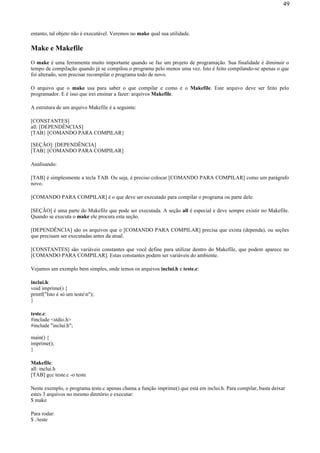 entanto, tal objeto não é executável. Veremos no make qual sua utilidade.
Make e Makefile
O make é uma ferramenta muito importante quando se faz um projeto de programação. Sua finalidade é diminuir o
tempo de compilação quando já se compilou o programa pelo menos uma vez. Isto é feito compilando-se apenas o que
foi alterado, sem precisar recompilar o programa todo de novo.
O arquivo que o make usa para saber o que compilar e como é o Makefile. Este arquivo deve ser feito pelo
programador. E é isso que irei ensinar a fazer: arquivos Makefile.
A estrutura de um arquivo Makefile é a seguinte:
[CONSTANTES]
all: [DEPENDÊNCIAS]
[TAB} [COMANDO PARA COMPILAR}
[SEÇÃO]: [DEPENDÊNCIA]
[TAB} [COMANDO PARA COMPILAR]
Analisando:
[TAB] é simplesmente a tecla TAB. Ou seja, é preciso colocar [COMANDO PARA COMPILAR] como um parágrafo
novo.
[COMANDO PARA COMPILAR] é o que deve ser executado para compilar o programa ou parte dele.
[SEÇÃO] é uma parte do Makefile que pode ser executada. A seção all é especial e deve sempre existir no Makefile.
Quando se executa o make ele procura esta seção.
[DEPENDÊNCIA] são os arquivos que o [COMANDO PARA COMPILAR] precisa que exista (dependa), ou seções
que precisam ser executadas antes da atual.
[CONSTANTES] são variáveis constantes que você define para utilizar dentro do Makefile, que podem aparece no
[COMANDO PARA COMPILAR]. Estas constantes podem ser variáveis do ambiente.
Vejamos um exemplo bem simples, onde temos os arquivos inclui.h e teste.c:
inclui.h:
void imprime() {
printf("Isto é só um testen");
}
teste.c:
#include <stdio.h>
#include "inclui.h";
main() {
imprime();
}
Makefile:
all: inclui.h
[TAB] gcc teste.c -o teste
Neste exemplo, o programa teste.c apenas chama a função imprime() que está em inclui.h. Para compilar, basta deixar
estes 3 arquivos no mesmo diretório e executar:
$ make
Para rodar:
$ ./teste
49
 