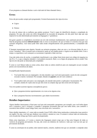 O seu programa se chamará destino e será o derivado do fonte chamado fonte.c.
Erros:
Erros são provocados sempre pelo programador. Existem basicamente dois tipos de erros:
Lógico
Sintaxe
Os erros de sintaxe são os melhores que podem acontecer. Você é capaz de identificá-lo durante a compilação do
programa. Ou seja, não existe um efeito desagradável na execução do programa, ele não pode fazer algo que seja
impossível ou não determinado previamente na linguagem (==gramática).
Em geral, quando os compiladores encontram um erro não terminam imediatamente, mas continuam procurando e ao
final do programa mostram indicativamente onde os erros se encontram e do que se tratam. É a mesma coisa que uma
correção ortográfica, você nunca pode falar nada errado ortograficamente nem gramaticalmente, o compilador não
deixa.
É bastante traumatizante para alguém, fazendo seu primeiro programa, obter um erro e ver diversas linhas de erro e
avisos "estranhos". Não se assuste nem se desmotive, pode ser um simples ponto e vírgula ou um detalhe bobo. Com o
tempo e a experiência você começará a se acostumar e aprender a lidar com isso.
Caso não tenha erros de escrita, o compilador transformará o seu código fonte (texto puro) em código de maquina (os
tais 0's e 1's, o que a máquina entende) e você poderá executa-lo. Bem, e se a lógica do programa estiver errada? Este
tipo de erro não pode ser detectado pelo compilador.
É como se você falasse todas as coisas certas, desse todas as ordens entedíveis para um empregado seu por exemplo
porem com inconsistência de dados.
Exemplificando hipoteticamente:
1. Você pode falar com seu empregado e ele não entender o que você está expressando e assim ele não conseguirá
executar a tarefa e reclamará. Por exemplo, falando em japonês com ele! (erro sintático)
2. Você explica tudo certo para o seu empregado, ele entende tudo porém a explicação é inconsistente. Por
exemplo, manda ele ir para uma rua que não existe ou comprar algo que não existe (erro de lógica).
Tais erros podem acarretar algumas conseqüências graves:
Que o programa termine repentinamente e às vezes avise alguma coisa
Que o programa funcione incorretamente e gere dados inconsistentes
Detalhes Importantes:
Alguns detalhes interessantes a frisar para você que está começando a programar, por exemplo, caso você tenha algum
erro e conserte-o você é obrigado a compilar o programa novamente para que este tenha efeito, caso contrário o
executável não reflitirá o atual código fonte, essa conversão não é automática.
Outro detalhe importante, o C, como tudo no mundo Linux/UNIX, difere letras maiúsculas e minúsculas (case sensitive
em inglês). Ou seja, você tem que obedecer esse critério e atentar-se a isso. O comum é colocar tudo em minúsculas,
com exceção das strings que ficam a gosto do programador.
Outra coisa importante, o C (como a maioria das linguagens atuais) exige que se faça uma listagem de todas as
variáveis do programa previamente. Ou seja, não existe uso dinâmico de variáveis e tudo que você usa tem que ser
previamente declarado.
É como na construção de um prédio, todo material (tijolos, cimento, madeira) tem que ser calculado e comprado antes
5
 