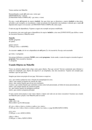 Vamos analisar este Makefile:
Desmembrando a seção all, neste caso, vemos que:
[DEPENDÊNCIA] = inclui.h
[COMANDO PARA COMPILAR] = gcc teste.c -o teste
Ou seja, a seção all depende do arquivo inclui.h. Isto quer dizer que se alterarmos o arquivo inclui.h (a data deste,
salvando-o, por exemplo), ao executarmos o make novamente ele irá perceber esta mudança e sabendo que a seção all
depende deste arquivo irá executar o [COMANDO PARA COMPILAR} desta seção.
E tudo um jogo de dependência. Vejamos a seguir este exemplo um pouco modificado.
Se quisermos criar uma seção para a dependência do arquivo inclui.h e criar uma [CONSTANTE] que define o nome
do executável fazemos o Makefile assim:
Makefile:
NOME=programa
all: parte2
parte2: inclui.h
[TAB] gcc teste.c -o $(NOME)
Ao executar o make, ele irá ver a dependência do all (parte 2) e irá executá-la. Ou seja, será executado:
gcc teste.c -o programa
Isto porque definimos a constante NOME como sendo programa. Assim sendo, o nome do arquivo executável agora é
programa. Para executá-lo, fazemos:
$ ./programa
Usando Objetos no Makefile
Vimos na primeira página deste artigo como gerar objetos. Para que servem? Servem exatamente para diminuir o
tempo de compilação, pois objetos são arquivos C já compilados, mas não executáveis. Vejamos um exemplo para
entender o que isto quer dizer.
Imagine que temos um projeto de um jogo. Nele temos os arquivos:
cor.c, que contém a paleta de cores e funções de manipulação de cores.
video.c, que contém as funções de controle de vídeo.
timer.c, que contém funções que ativam um cronômetro.
eventos.c, que contém funções que controlam eventos como tecla pressionada, ou botão do mouse pressionado, etc.
audio.c, que contém funções de controle de áudio.
ia.c, que contém funções de inteligência artificial.
main.c, que contém o programa principal.
O mais correto neste projeto é criar vários objetos e depois unir tudo em um único executável. Fazemos isso criando
um Makefile para o projeto. Este Makefile pode ser assim:
Makefile:
LIBS=-lX11 -lm
INCLUDES=/usr/X11R6/include
all: cor.o, video.o, timer.o, eventos.o, audio.o, ia.o, main.o
[TAB} gcc cor.o video.o timer.o eventos.o audio.o ia.o main.o -o jogo $(LIBS) $(INCLUDES)
cor.o: cor.c
[TAB] gcc -c cor.c $(INCLUDES)
video.o: video.c
[TAB] gcc -c video.c $(INCLUDES)
50
 