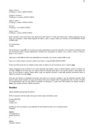 timer.o: timer.c
[TAB] gcc -c timer.c $(INCLUDES)
eventos.o: eventos.c
[TAB] gcc -c eventos.c $(INCLUDES)
audio.o: audio.c
[TAB] gcc -c audio.c $(INCLUDES)
ia.o: ia.c
[TAB] gcc -c ia.c $(INCLUDES)
main.o: main.c
[TAB] gcc -c main.c $(INCLUDES)
Neste exemplo, vemos que temos uma seção para cada arquivo C. Cada uma destas gera o objeto respectivo do seu
fonte. Por exemplo a seção cor.o depende de cor.c e gera o arquivo cor.o ao executar seu [COMANDO PARA
COMPILAR}.
Ao executarmos:
$ make
Ele irá procurar a seção all e irá executar suas seções dependentes que foram alteradas. Como nada foi compilado ainda
ele irá executar todas as seções dependentes. Fazendo isso, são gerados os objetos: cor.o, video.o, timer.o, eventos.o,
audio.o, ia.o e main.o.
Agora que a seção all tem todas suas dependências executadas, ele executa o próprio all, ou seja:
$ gcc cor.o video.o timer.o eventos.o audio.o ia.o main.o -o jogo $(LIBS) $(INCLUDES)
O que essa linha acima faz na verdade é juntar todos os objetos em um executável, que é o arquivo jogo.
Agora, imaginemos que eu alterei o cor.c para adicionar uma função a mais, ou alterar alguma variável ou função. Se
eu rodar o make ele irá notar que só o arquivo cor.c foi alterado (pela data) e irá executar apenas a seção cor.o. Ou
seja, irá criar apenas o arquivo objeto cor.o. Logo em seguida executará a seção all, juntando novamente todos os
objetos no arquivo executáveljogo.
Note que isto facilita a compilação do projeto, pois agora eu só preciso compilar o que foi realmente alterado. Pode
parecer inútil, porém imagine um jogo que demore horas para compilar todo. O programador não vai tentar compilar
ele completamente toda vez que alterar um detalhe no programa. É muito mais fácil quebrar em objetos usando o
make, que compila somente o objeto necessário.
Detalhes
Alguns detalhes para geração de objetos:
Pode-se executar uma das seções sem que as outras sejam executadas, assim:
$ make [SEÇÃO]
Exemplo:
$ make cor.o
Sempre que fizer um arquivo C que depende de uma função de outro, use o comando extern.
Exemplo:
inclui.c:
void imprime() {
printf("Testen");
}
teste.c:
#include <stdio.h>
51
 