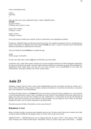extern void imprime(void);
main() {
imprime();
}
Note que neste caso o teste.c depende do inclui.c. Então o Makefile ficaria:
Makefile:
all: teste.o inclui.o
[TAB] gcc teste.o inclui.o -o teste
teste.o: teste.c inclui.o
[TAB] gcc -c teste.c
inclui.o: inclui.c
[TAB] gcc -c inclui.c
Caso exista arquivos header (com extensão .h) deve-se adicioná-los como dependências também.
Perceba que o Makefile pode ser usado para outros fins que não o de compilar um programa. Por isso, normalmente em
projetos encontramos no Makefile uma seção chamada install que copia os arquivos necessários para determinados
diretórios (normalmente, subdiretórios de /usr/local).
Veja um exemplo da seção install para o exemplo do jogo:
install:
[TAB} cp jogo /usr/local/bin
Ou seja, esta seção copia o arquivo jogo para /usr/local/bin, que está no path.
Concluímos aqui o artigo desta semana. Semana que vem provavelmente falaremos do GDB, debuggador (depurador)
de arquivos executáveis, que ajuda a encontrar onde acontecem problemas no programa que geram uma mensagem de:
Segmentation Fault. Depois disso, terá uma série com vários exercícios, com a possibilidade de você testar seus
conhecimentos. Estou para combinar com o Elias, veremos ainda...
Aula 23
Saudações, amigos! Estou de volta à nossa coluna hebdomadária para dar uma última revisada nas streams em C,
nossas velhas conhecidas. Daqui a poucas semanas, estaremos colocando no ar uma lista com exercícios, e uma prova
para vocês avaliarem os seus conhecimentos.
Na última aula sobre streams, a de número 21, houve um equívoco na hora de colocar a página no ar, o que acarretou
em um link quebrado para o arquivo aula3.c (obrigado por avisar, Denny!). Estou pedindo ao Elias que conserte isso na
página, mas parece que ele está meio enrolado com seus compromissos... Correm boatos de que ele está trancado há
três dias, sem comer ou dormir, em um escritório no Rio de Janeiro, com um laptop no colo. ô Elias, sai daí rapaz!
Qualquer dia desses você vai acabar tropeçando na sua própria barba.
Deixando um pouco de lado as brincadeiras, vamos ao que interessa?
Relembrar é viver
Quem se lembra de todos os conceitos para manipular arquivos em C levanta o dedo! Quem não se lembra, deve olhar
as aulas de número 19, 20 e 21. De qualquer modo, aí vai uma "cola" do que nós já vimos:
ARQUIVO EM C = STREAM Streams texto ou binárias Descritor de arquivo: FILE * Abrir arquivo: FILE *fopen
(char *nomearq, char *modo) Fechar arquivo: fclose(FILE *arq) Ler, escrever: fgets, fputs, fread, fwrite, ... Andando
52
 