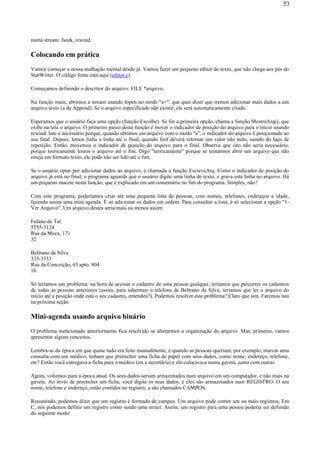 numa stream: fseek, rewind
Colocando em prática
Vamos começar a nossa malhação mental desde já. Vamos fazer um pequeno editor de texto, que não chega aos pés do
StarWriter. O código fonte está aqui (editor.c).
Começamos definindo o descritor do arquivo: FILE *arquivo.
Na função main, abrimos a stream usando fopen no modo "a+", que quer dizer que iremos adicionar mais dados a um
arquivo texto (a de Append). Se o arquivo especificado não existir, ele será automaticamente criado.
Esperamos que o usuário faça uma opção (função Escolhe). Se for a primeira opção, chama a função MostraArq(), que
exibe na tela o arquivo. O primeiro passo desta função é mover o indicador de posição do arquivo para o início usando
rewind. Isto é necessário porque, quando abrimos um arquivo com o modo "a", o indicador do arquivo é posicionado ao
seu final. Depois, lemos linha a linha até o final, quando feof deverá retornar um valor não nulo, saindo do laço de
repetição. Então, movemos o indicador de posição do arquivo para o final. Observe que isto não seria necessário,
porque teoricamente lemos o arquivo até o fim. Digo "teoricamente" porque se tentarmos abrir um arquivo que não
esteja em formato texto, ele pode não ser lido até o fim.
Se o usuário optar por adicionar dados ao arquivo, é chamada a função EscreveArq. Como o indicador de posição do
arquivo já está no final, o programa aguarda que o usuário digite uma linha de texto, e grava esta linha no arquivo. Há
um pequeno macete nesta função, que é explicado em um comentário no fim do programa. Simples, não?
Com este programa, poderíamos criar até uma pequena lista de pessoas, com nomes, telefones, endereços e idade,
fazendo assim uma mini agenda. É só adicionar os dados em ordem. Para consultar a lista, é só selecionar a opção "1-
Ver Arquivo". Um arquivo destes seria mais ou menos assim:
Fulano de Tal
5555-3124
Rua da Moca, 171
32
Beltrano da Silva
333-3333
Rua da Conceição, 65 apto. 804
16
Só teríamos um problema: na hora de acessar o cadastro de uma pessoa qualquer, teríamos que percorrer os cadastros
de todas as pessoas anteriores (assim, para sabermos o telefone de Beltrano da Silva, teríamos que ler o arquivo do
início até a posição onde está o seu cadastro, entendeu?). Podemos resolver este problema? Claro que sim. Faremos isto
na próxima seção.
Mini-agenda usando arquivo binário
O problema mencionado anteriormente fica resolvido se alterarmos a organização do arquivo. Mas, primeiro, vamos
apresentar alguns conceitos.
Lembra-se da época em que quase tudo era feito manualmente, e quando as pessoas queriam, por exemplo, marcar uma
consulta com um médico, tinham que preencher uma ficha de papel com seus dados, como nome, endereço, telefone,
etc? Então você entregava a ficha para o médico (ou a secretária) e ele colocava-a numa gaveta, junto com outras.
Agora, voltemos para a época atual. Os seus dados seriam armazenados num arquivo em um computador, e não mais na
gaveta. Ao invés de preencher um ficha, você digita os seus dados, e eles são armazenados num REGISTRO. O seu
nome, telefone e endereço, estão contidos no registro, e são chamados CAMPOS.
Resumindo, podemos dizer que um registro é formado de campos. Um arquivo pode conter um ou mais registros. Em
C, nós podemos definir um registro como sendo uma struct. Assim, um registro para uma pessoa poderia ser definido
do seguinte modo:
53
 