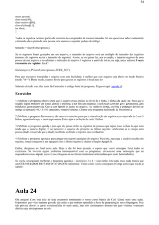 struct pessoa{
char nome[40];
char endereco[80];
char telefone[15];
int idade;
}
Todos os registros ocupam partes da memória do computador de mesmo tamanho. Se nós quisermos saber exatamente
o tamanho do registro de uma pessoa, nós usamos o seguinte pedaço de código:
tamanho = sizeof(struct pessoa);
Se os registros forem gravados em um arquivo, o tamanho do arquivo será um múltiplo do tamanho dos registros
(número de registros vezes o tamanho do registro). Assim, se eu quiser ler, por exemplo, o terceiro registro de uma
pessoa de um arquivo, é só adiantar o indicador do arquivo 3 registros a partir do início, ou seja, andar adiante 3 vezes
o tamanho do registro. Em C:
fseek(arquivo,3*sizeof(struct pessoa),SEEK_SET);
Para que possamos manipular o arquivo com esta facilidade, é melhor que este arquivo seja aberto no modo binário
(modo "rb+"). Deste modo, usamos fwrite para gravar os registros e fread para ler.
Sabendo de tudo isso, fica mais fácil entender o código fonte do programa. Pegue-o aqui (agenda.c).
Exercícios
1) Melhore o programa editor.c para que o usuário possa incluir ao invés de 1 linha, 3 linhas de cada vez. Peça que o
usuário digite primeiro um nome, depois o telefone, e por fim um endereço (você pode fazer três gets: gets(nome), gets
(telefone), gets(endereco)). Grave com fprintf os dados no arquivo. As variáveis nome, telefone e endereço devem ser
strings de tamanho 40, 15 e 80 caracteres, respectivamente. Chame esse programa melhorado de listanomes.c
2) Melhore o programa listanomes.c do exercício anterior para que a visualização do arquivo seja executada de 3 em 3
linhas, aguardando que o usuário pressione Enter após a exibição de cada 3 linhas.
3) Melhore o programa agenda.c para que ele possa exibir os registros de pessoas que sejam mais velhas do que uma
idade que o usuário digitar. É só percorrer o arquivo do primeiro ao último registro verificando se o campo uma
pessoa.idade é maior do que a idade escolhida, exibindo o registro caso verdadeiro.
4) Melhore o programa agenda.c para apagar um registro qualquer do arquivo. Para isto, peça que o usuário escolha um
registro, troque o registro a ser apagado com o último registro e chame a função ApagaUlt.
Enfim, chegamos ao final desta aula. Hoje o dia foi bem puxado, e espero que vocês consigam fazer todos os
exercícios. Se tiverem algum problema intransponível com os programas, enviem-me uma mensagem que eu
responderei o mais rápido possível ou coloquem-na no fórum (totalmente reformulado por sinal, bom trabalho).
Se vocês conseguirem melhorar o programa agenda.c - exercícios 3 e 4 - vocês terão feito nada mais nada menos que
um GERENCIADOR DE BANCO DE DADOS rudimentar. Viram como vocês conseguem ir longe com o que vocês já
sabem?
Aula 24
Olá amigos! Com esta aula de hoje estaremos terminando o nosso curso básico de C(só faltará mais uma aula).
Esperamos que vocês tenham gostado das aulas e que tenham aprendido a base da programação nessa linguagem. Mas
não precisa chorar; o curso terminou(falta só mais uma), mas nós continuamos disponíveis para eliminar eventuais
dúvidas que ainda possam existir.
54
 