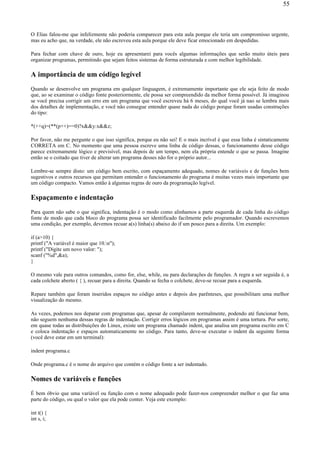 O Elias falou-me que infelizmente não poderia comparecer para esta aula porque ele teria um compromisso urgente,
mas eu acho que, na verdade, ele não escreveu esta aula porque ele deve ficar emocionado em despedidas.
Para fechar com chave de ouro, hoje eu apresentarei para vocês algumas informações que serão muito úteis para
organizar programas, permitindo que sejam feitos sistemas de forma estruturada e com melhor legibilidade.
A importância de um código legível
Quando se desenvolve um programa em qualquer linguagem, é extremamente importante que ele seja feito de modo
que, ao se examinar o código fonte posteriormente, ele possa ser compreendido da melhor forma possível. Já imaginou
se você precisa corrigir um erro em um programa que você escreveu há 6 meses, do qual você já nao se lembra mais
dos detalhes de implementação, e você não consegue entender quase nada do código porque foram usadas construções
do tipo:
*(++q)=(**(p++)==0)?x&&y:x&&z;
Por favor, não me pergunte o que isso significa, porque eu não sei! E o mais incrível é que essa linha é sintaticamente
CORRETA em C. No momento que uma pessoa escreve uma linha de código dessas, o funcionamento desse código
parece extremamente lógico e previsível, mas depois de um tempo, nem ela própria entende o que se passa. Imagine
então se o coitado que tiver de alterar um programa desses não for o próprio autor...
Lembre-se sempre disto: um código bem escrito, com espaçamento adequado, nomes de variáveis e de funções bem
sugestivos e outros recursos que permitam entender o funcionamento do programa é muitas vezes mais importante que
um código compacto. Vamos então à algumas regras de ouro da programação legível.
Espaçamento e indentação
Para quem não sabe o que significa, indentação é o modo como alinhamos a parte esquerda de cada linha do código
fonte de modo que cada bloco do programa possa ser identificado facilmente pelo programador. Quando escrevemos
uma condição, por exemplo, devemos recuar a(s) linha(s) abaixo do if um pouco para a direita. Um exemplo:
if (a>10) {
printf ("A variável é maior que 10.n");
printf ("Digite um novo valor: ");
scanf ("%d",&a);
}
O mesmo vale para outros comandos, como for, else, while, ou para declarações de funções. A regra a ser seguida é, a
cada colchete aberto ( { ), recuar para a direita. Quando se fecha o colchete, deve-se recuar para a esquerda.
Repare também que foram inseridos espaços no código antes e depois dos parênteses, que possibilitam uma melhor
visualização do mesmo.
As vezes, podemos nos deparar com programas que, apesar de compilarem normalmente, podendo até funcionar bem,
não seguem nenhuma dessas regras de indentação. Corrigir erros lógicos em programas assim é uma tortura. Por sorte,
em quase todas as distribuições do Linux, existe um programa chamado indent, que analisa um programa escrito em C
e coloca indentação e espaços automaticamente no código. Para tanto, deve-se executar o indent da seguinte forma
(você deve estar em um terminal):
indent programa.c
Onde programa.c é o nome do arquivo que contém o código fonte a ser indentado.
Nomes de variáveis e funções
É bem óbvio que uma variável ou função com o nome adequado pode fazer-nos compreender melhor o que faz uma
parte do código, ou qual o valor que ela pode conter. Veja este exemplo:
int t() {
int s, i;
55
 