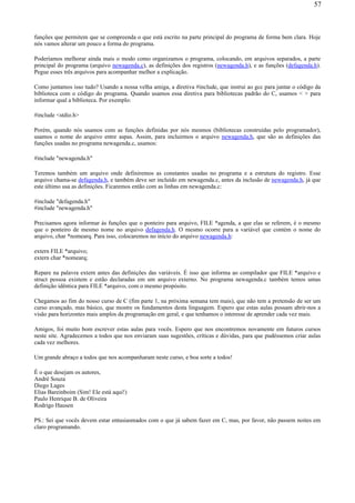 funções que permitem que se compreenda o que está escrito na parte principal do programa de forma bem clara. Hoje
nós vamos alterar um pouco a forma do programa.
Poderíamos melhorar ainda mais o modo como organizamos o programa, colocando, em arquivos separados, a parte
principal do programa (arquivo newagenda.c), as definições dos registros (newagenda.h), e as funções (defagenda.h).
Pegue esses três arquivos para acompanhar melhor a explicação.
Como juntamos isso tudo? Usando a nossa velha amiga, a diretiva #include, que instrui ao gcc para juntar o código da
biblioteca com o código do programa. Quando usamos essa diretiva para bibliotecas padrão do C, usamos < > para
informar qual a biblioteca. Por exemplo:
#include <stdio.h>
Porém, quando nós usamos com as funções definidas por nós mesmos (bibliotecas construídas pelo programador),
usamos o nome do arquivo entre aspas. Assim, para incluirmos o arquivo newagenda.h, que são as definições das
funções usadas no programa newagenda.c, usamos:
#include "newagenda.h"
Teremos também um arquivo onde definiremos as constantes usadas no programa e a estrutura do registro. Esse
arquivo chama-se defagenda.h, e também deve ser incluído em newagenda.c, antes da inclusão de newagenda.h, já que
este último usa as definições. Ficaremos então com as linhas em newagenda.c:
#include "defagenda.h"
#include "newagenda.h"
Precisamos agora informar às funções que o ponteiro para arquivo, FILE *agenda, a que elas se referem, é o mesmo
que o ponteiro de mesmo nome no arquivo defagenda.h. O mesmo ocorre para a variável que contém o nome do
arquivo, char *nomearq. Para isso, colocaremos no início do arquivo newagenda.h:
extern FILE *arquivo;
extern char *nomearq;
Repare na palavra extern antes das definições das variáveis. É isso que informa ao compilador que FILE *arquivo e
struct pessoa existem e estão declaradas em um arquivo externo. No programa newagenda.c também temos umas
definição idêntica para FILE *arquivo, com o mesmo propósito.
Chegamos ao fim do nosso curso de C (fim parte 1, na próxima semana tem mais), que não tem a pretensão de ser um
curso avançado, mas básico, que mostre os fundamentos desta linguagem. Espero que estas aulas possam abrir-nos a
visão para horizontes mais amplos da programação em geral, e que tenhamos o interesse de aprender cada vez mais.
Amigos, foi muito bom escrever estas aulas para vocês. Espero que nos encontremos novamente em futuros cursos
neste site. Agradecemos a todos que nos enviaram suas sugestões, críticas e dúvidas, para que pudéssemos criar aulas
cada vez melhores.
Um grande abraço a todos que nos acompanharam neste curso, e boa sorte a todos!
É o que desejam os autores,
André Souza
Diego Lages
Elias Bareinboim (Sim! Ele está aqui!)
Paulo Henrique B. de Oliveira
Rodrigo Hausen
PS.: Sei que vocês devem estar entusiasmados com o que já sabem fazer em C, mas, por favor, não passem noites em
claro programando.
57
 