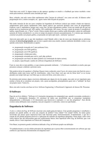 Tudo bom com vocês? A algum tempo eu não apareço, agradeço os emails e o feedback que temos recebido e sinto
muito pela ausência, realmente estou enrolado por aqui.
Bem, voltando, esta aula vamos falar rapidamente sobre "projeto de software", isso como um todo. Já falamos sobre
programação em si, muitos exemplos, etc.. agora vamos falar da parte de projetos.
Não tenho intenção de dar um curso completo de Engenharia de Software (ciência que estuda a fundo tais tópicos),
simplesmente quero passar rapidamente sobre alguns tópicos que merecem destaque num curso de programação.
Explicar o que é, importância, porque usar, como usar. Só para entendermos melhor, existe um estudo que diz que um
projeto deve-se caracterizar por: 40% análise, 20% codificação, 40% testes. Ou seja, a parte de projeto é considerável,
análise, especificação, etc. e *deve* existir. Outros estudos dizem que a análise sendo diminuída, a parte de codificação
aumenta de forma considerável e os erros (e tempo do projeto) crescem assustadoramente. É o mesmo que tentarmos
construir um prédio sem projeto gráfico, só pensando em tijolo após tijolo.. realmente "grotesco".
Aproveito para pedir que os que não mandaram e-mail falando sobre o tipo de curso que desejam para as próximas
semanas da área de programação, que enviem o quanto antes seus emails, estamos realmente decidindo o tema e a sua
opinião conta muito. Relembrando as opções:
programação avançada em C para ambiente Unix;
programação com Xlib (gráfica);
programação com GTK (gráfica);
programação voltada para redes;
programação orientada para web (c, perl, php, python);
programação com banco de dados (poderia ser continuação do tópico acima);
projeto, especificação e análise de software (Engenharia de Software)
É por aí, esses são os mais pedidos, e o que estamos pensando realmente .. !:) Continuem mandando os emails, para que
possamos começar a elaborar o próximo curso.
Não poderia deixar de agradecer o Rodrigo Hausen (mais conhecido como Cuco), ele entrou nesta reta final de curso e
abrilhantou ainda mais nosso staff de contribuintes, valeu Cuco (hoje você que está de férias hein? se eu tivesse
passado esse tempo todo que você falou que eu estava de férias, seria outra coisa..).
Na próxima aula teremos alguns exercícios elaborados por alguns de nós da equipe, essa aula vai ser importante para
ensinar a forma de se estruturar um projeto, vale a pena acompanhar, principalmente quem tem a "ambição" de fazer
um projeto maior. Vamos lá...
Bem, esta aula é escrita com base no livro: Software Engineering: A Practitioner's Approach, do famoso Mr. Pressman.
O Software
Pego de um livro didático: "Software é:(1) instruções (programas de computador) que, quando executadas, produzem a
função e o desempenho desejados; (2) estruturas de dados que possibilitam que os programas manipulem
adequadamente a informação; e (3) documentos que descrevem a operação e o uso dos programas". Sem dúvida
existem outras definições mais completas, mas por enquanto é o suficiente, vamos nos aprofundar..
Engenharia de Software
A arte e a ciência da Eng. de Software encerram uma ampla gama de tópicos. Criar grandes programas é semelhante a
projetar um grande prédio, ou seria um conjunto de prédios? Uma cidade? Um estado? Enfim, há tantas partes
envolvidas que parece quase impossível fazer tudo funcionar junto, harmoniosamente. Evidentemente, o que faz a
criação de um grande programa possível é a aplicação dos métodos de engenharia adequados. Neste artigo, serão vistos
vários tópicos que são interessantes para um conhecimento básico, bem superficial sobre Eng. de Software, que é um
mundo, talvez o mais importante na Ciência da Computação.
Fritz Bauer, na primeira grande conferência dedicada a Eng. de Software propôs sua definição:
"O estabelecimento e uso de sólidos princípios de engenharia que se possa obter economicamente um software que seja
confiável e que funcione eficientemente em máquinas reais".
58
 