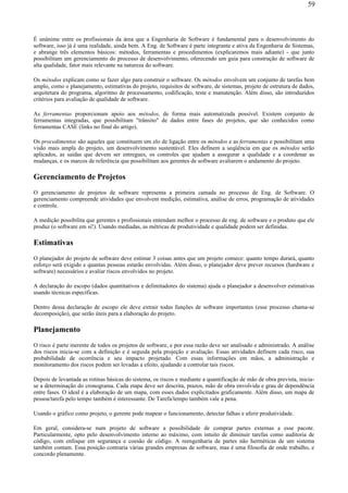 É unânime entre os profissionais da área que a Engenharia de Software é fundamental para o desenvolvimento do
software, isso já é uma realidade, ainda bem. A Eng. de Software é parte integrante e ativa da Engenharia de Sistemas,
e abrange três elementos básicos: métodos, ferramentas e procedimentos (explicaremos mais adiante) - que junto
possibilitam um gerenciamento do processo de desenvolvimento, oferecendo um guia para construção de software de
alta qualidade, fator mais relevante na natureza do software.
Os métodos explicam como se fazer algo para construir o software. Os métodos envolvem um conjunto de tarefas bem
amplo, como o planejamento, estimativas do projeto, requisitos de software, de sistemas, projeto de estrutura de dados,
arquitetura do programa, algoritmo de processamento, codificação, teste e manutenção. Além disso, são introduzidos
critérios para avaliação de qualidade de software.
As ferramentas proporcionam apoio aos métodos, de forma mais automatizada possível. Existem conjunto de
ferramentas integradas, que possibilitam "trânsito" de dados entre fases do projetos, que são conhecidos como
ferramentas CASE (links no final do artigo).
Os procedimentos são aqueles que constituem um elo de ligação entre os métodos e as ferramentas e possibilitam uma
visão mais ampla do projeto, um desenvolvimento sustentável. Eles definem a seqüência em que os métodos serão
aplicados, as saídas que devem ser entregues, os controles que ajudam a assegurar a qualidade e a coordenar as
mudanças, e os marcos de referência que possibilitam aos gerentes de software avaliarem o andamento do projeto.
Gerenciamento de Projetos
O gerenciamento de projetos de software representa a primeira camada no processo de Eng. de Software. O
gerenciamento compreende atividades que envolvem medição, estimativa, análise de erros, programação de atividades
e controle.
A medição possibilita que gerentes e profissionais entendam melhor o processo de eng. de software e o produto que ele
produz (o software em si!). Usando mediadas, as métricas de produtividade e qualidade podem ser definidas.
Estimativas
O planejador do projeto de software deve estimar 3 coisas antes que um projeto comece: quanto tempo durará, quanto
esforço será exigido e quantas pessoas estarão envolvidas. Além disso, o planejador deve prever recursos (hardware e
software) necessários e avaliar riscos envolvidos no projeto.
A declaração do escopo (dados quantitativos e delimitadores do sistema) ajuda o planejador a desenvolver estimativas
usando técnicas específicas.
Dentro dessa declaração de escopo ele deve extrair todas funções de software importantes (esse processo chama-se
decomposição), que serão úteis para a elaboração do projeto.
Planejamento
O risco é parte inerente de todos os projetos de software, e por essa razão deve ser analisado e administrado. A análise
dos riscos inicia-se com a definição e é seguida pela projeção e avaliação. Essas atividades definem cada risco, sua
probabilidade de ocorrência e seu impacto projetado. Com essas informações em mãos, a administração e
monitoramento dos riscos podem ser levadas a efeito, ajudando a controlar tais riscos.
Depois de levantada as rotinas básicas do sistema, os riscos e mediante a quantificação de mão de obra prevista, inicia-
se a determinação do cronograma. Cada etapa deve ser descrita, prazos, mão de obra envolvida e grau de dependência
entre fases. O ideal é a elaboração de um mapa, com esses dados explicitados graficamente. Além disso, um mapa de
pessoa/tarefa pelo tempo também é interessante. De Tarefa/tempo também vale a pena.
Usando o gráfico como projeto, o gerente pode mapear o funcionamento, detectar falhas e aferir produtividade.
Em geral, considera-se num projeto de software a possibilidade de comprar partes externas a esse pacote.
Particularmente, opto pelo desenvolvimento interno ao máximo, com intuito de diminuir tarefas como auditoria de
código, com enfoque em segurança e coesão de código. A reengenharia de partes não herméticas de um sistema
também contam. Essa posição contraria várias grandes empresas de software, mas é uma filosofia de onde trabalho, e
concordo plenamente.
59
 