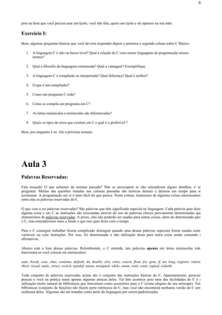 pois na hora que você precisa usar um tijolo, você não fala, quero um tijolo e ele aparece na sua mão.
Exercício I:
Bem, algumas perguntas básicas que você deveria responder depois a primeira e segunda coluna sobre C Básico.
1. A linguagem C é alto ou baixo nível? Qual a relação de C com outras linguagens de programação nesses
termos?
2. Qual a filosofia da linguagem estruturada? Qual a vantagem? Exemplifique.
3. A linguagem C é compilada ou interpretada? Qual diferença? Qual é melhor?
4. O que é um compilador?
5. Como um programa C roda?
6. Como se compila um programa em C?
7. As letras maiúsculas e minúsculas são diferenciadas?
8. Quais os tipos de erros que existem em C e qual é o preferível ?
Bem, por enquanto é só. Até a próxima semana.
Aula 3
Palavras Reservadas:
Fala moçada! O que acharam da semana passada? Não se preocupem se não entenderam alguns detalhes, e' só
perguntar. Muitas das questões tratadas nas colunas passadas são teóricas demais e demora um tempo para se
acostumar. A programação em si é mais fácil do que parece. Nesta coluna, trataremos de algumas coisas interessantes,
entre elas as palavras reservadas do C.
O que vem a ser palavras reservadas? São palavras que têm significado especial na linguagem. Cada palavra quer dizer
alguma coisa e em C as instruções são executadas através do uso de palavras chaves previamente determinadas que
chamaremos de palavras reservadas. A priori, elas não poderão ser usadas para outras coisas, alem do determinado para
o C, mas entenderemos mais a fundo o que isso quer dizer com o tempo.
Para o C conseguir trabalhar ficaria complicado distinguir quando uma dessas palavras especiais forem usadas como
variáveis ou com instruções. Por isso, foi determinado a não utilização desta para outra coisa senão comando e
afirmativas.
Abaixo está a lista dessas palavras. Relembrando, o C entende, tais palavras apenas em letras minúsculas (não
funcionará se você colocar em maiúsculas).
auto, break, case, char, continue, default, do, double, else, entry, extern, float, for, goto, if, int, long, register, return,
short, sizeof, static, struct, switch, typedef, union, unsigned, while, enum, void, const, signed, volatile.
Todo conjunto de palavras reservadas acima são o conjunto das instruções básicas do C. Aparentemente, parecem
poucas e você na prática usará apenas algumas poucas delas. Tal fato acontece pois uma das facilidades do C é a
utilização muito natural de bibliotecas que funcionam como acessórios para o C (como plugins do seu netscape). Tais
bibliotecas (conjunto de funções) não fazem parte intrínseca do C, mas você não encontrará nenhuma versão do C sem
nenhuma delas. Algumas são até tratadas como parte da linguagem por serem padronizadas.
6
 