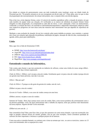 Em relação ao sistema de gerenciamento como um todo (conhecido como tracking), existe um ditado tirado do
Pressman que diz: "Os projetos atrasam-se em seu cronograma um dia de cada vez". Frase sábia, uma vez que os dias
de programação não necessariamente vão atrasar todo projeto, mas o conjunto deles sem dúvida alguma.
Para evitar isso, existe algumas formas, como: (1) através de reuniões esporádicas sobre a situação do projeto, em que
cada membro da equipe relate sua situação, (2) verificando se os marcos de referência de projeto formais foram
atingidos na data programada, (3) comparando-se cada data de início, a real e planejada e fazer seu deslocamento,
conferindo a evolução das fases, (4) reunindo-se informalmente(importante) e adquirindo informações subjetivas sobre
seus respectivos progressos em suas áreas (uma das maneiras mais interessantes mas que depende de experiência do
gerente).
Mediante a uma avaliação da situação, há um leve controle sobre quem trabalha no projeto, caso contrário, o gerente
deve focar em soluções após detecção do problema, redefinição de papéis, alocação de mão de obra, reestruturação de
agenda, enfim, prazo para redefinições.
Links
Bem, aqui vão os links de ferramentas CASE:
DOME: http://www.htc.honeywell.com/dome/
ArgoUML: http://www.ics.uci.edu/pub/arch/uml/index.html
ZMECH: http://www.xcprod.com/titan/ZMECH/
DIA: http://www.lysator.liu.se/~alla/dia/
MagicDraw: http://www.nomagic.com/magicdrawuml/
Entendendo o mundo da Informática..
Vale a pena, para ilustrar o que tem acontecido na indústria de software, contar uma tirinha do nosso amigo dilbert..
(não leia o final, faça a leitura seqüencial).
Chefe do Dilbert - Dilbert, você vai para a área de vendas. Geralmente quem vai para a área de vendas é porque deverá
ser gerente num futuro próximo, mas não é seu caso.
Dilbert - Mas por quê?
Chefe do Dilbert - É porque eu não gosto da gerente de vendas, nem de você...
(Dilbert vai para a área de vendas)
Gerente de Vendas - Dilbert, o seu curso de vendas começa em uma hora.
(Dilbert, ansioso, vai para o curso de vendas)
Instrutor de Vendas - Bem, hoje começa nosso curso de vendas. Bem, como nossos produtos são extremamente caros e
de péssima qualidade, vocês vão fazer praticamente todo o trabalho da empresa, terão que justificar todo faturamento
de nossa empresa. Alguma dúvida? Curso encerrado.
(Dilbert sai com cara de ...)
Sem comentários hein? Bem, para ficar claro, já que não queremos ser como nessa situação, o que tem acontecido com
todas as grandes software houses do mundo, grandes, sem ter que citar exemplos, vamos considerar qualidade do
software um fator importante e intrínseco a qualquer projeto de tal natureza.
Como essa aula se estendeu bastante, eu continuo com o tema na semana que vem.. ou com os exercícios, vamos ver. O
curso está terminando, não se esqueçam do e-mail.
60
 