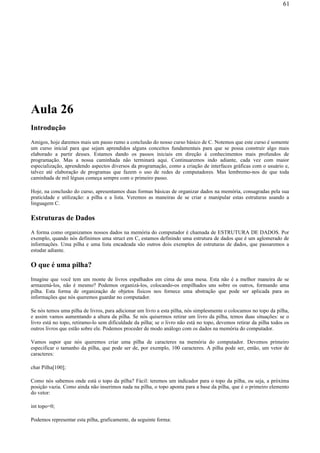 Aula 26
Introdução
Amigos, hoje daremos mais um passo rumo a conclusão do nosso curso básico de C. Notemos que este curso é somente
um curso inicial para que sejam aprendidos alguns conceitos fundamentais para que se possa construir algo mais
elaborado a partir desses. Estamos dando os passos iniciais em direção à conhecimentos mais profundos de
programação. Mas a nossa caminhada não terminará aqui. Continuaremos indo adiante, cada vez com maior
especialização, aprendendo aspectos diversos da programação, como a criação de interfaces gráficas com o usuário e,
talvez até elaboração de programas que fazem o uso de redes de computadores. Mas lembremo-nos de que toda
caminhada de mil léguas começa sempre com o primeiro passo.
Hoje, na conclusão do curso, apresentamos duas formas básicas de organizar dados na memória, consagradas pela sua
praticidade e utilização: a pilha e a lista. Veremos as maneiras de se criar e manipular estas estruturas usando a
linguagem C.
Estruturas de Dados
A forma como organizamos nossos dados na memória do computador é chamada de ESTRUTURA DE DADOS. Por
exemplo, quando nós definimos uma struct em C, estamos definindo uma estrutura de dados que é um aglomerado de
informações. Uma pilha e uma lista encadeada são outros dois exemplos de estruturas de dados, que passaremos a
estudar adiante.
O que é uma pilha?
Imagine que você tem um monte de livros espalhados em cima de uma mesa. Esta não é a melhor maneira de se
armazená-los, não é mesmo? Podemos organizá-los, colocando-os empilhados uns sobre os outros, formando uma
pilha. Esta forma de organização de objetos físicos nos fornece uma abstração que pode ser aplicada para as
informações que nós queremos guardar no computador.
Se nós temos uma pilha de livros, para adicionar um livro a esta pilha, nós simplesmente o colocamos no topo da pilha,
e assim vamos aumentando a altura da pilha. Se nós quisermos retirar um livro da pilha, temos duas situações: se o
livro está no topo, retiramo-lo sem dificuldade da pilha; se o livro não está no topo, devemos retirar da pilha todos os
outros livros que estão sobre ele. Podemos proceder de modo análogo com os dados na memória do computador.
Vamos supor que nós queremos criar uma pilha de caracteres na memória do computador. Devemos primeiro
especificar o tamanho da pilha, que pode ser de, por exemplo, 100 caracteres. A pilha pode ser, então, um vetor de
caracteres:
char Pilha[100];
Como nós sabemos onde está o topo da pilha? Fácil: teremos um indicador para o topo da pilha, ou seja, a próxima
posição vazia. Como ainda não inserimos nada na pilha, o topo aponta para a base da pilha, que é o primeiro elemento
do vetor:
int topo=0;
Podemos representar esta pilha, graficamente, da seguinte forma:
61
 