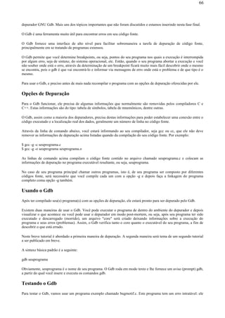 depurador GNU Gdb. Mais uns dos tópicos importantes que não foram discutidos e estamos inserindo nesta fase final.
O Gdb é uma ferramenta muito útil para encontrar erros em seu código fonte.
O Gdb fornece uma interface de alto nível para facilitar sobremaneira a tarefa de depuração de código fonte,
principalmente em se tratando de programas extensos.
O Gdb permite que você determine breakpoints, ou seja, pontos do seu programa nos quais a execução é interrompida
por algum erro, seja de sintaxe, do sistema operacional, etc. Então, quando o seu programa abortar a execução e você
não souber onde está o erro, através da determinação de um breakpoint ficará muito mais fácil descobrir onde o mesmo
se encontra, pois o gdb é que vai encontrá-lo e informar via mensagens de erro onde está o problema e de que tipo é o
mesmo.
Para usar o Gdb, e preciso antes de mais nada recompilar o programa com as opções de depuração oferecidas por ele.
Opções de Depuração
Para o Gdb funcionar, ele precisa de algumas informações que normalmente são removidas pelos compiladores C e
C++. Estas informações são do tipo: tabela de símbolos, tabela de mnemônicos, dentre outras.
O Gdb, assim como a maioria dos depuradores, precisa destas informações para poder estabelecer uma conexão entre o
código executado e a localização real dos dados, geralmente um número de linha no código fonte.
Através da linha de comando abaixo, você estará informando ao seu compilador, seja gcc ou cc, que ele não deve
remover as informações de depuração acima listadas quando da compilação do seu código fonte. Por exemplo:
$ gcc -g -c seuprograma.c
$ gcc -g -o seuprograma seuprograma.o
As linhas de comando acima compilam o código fonte contido no arquivo chamado seuprograma.c e colocam as
informações de depuração no programa executável resultante, ou seja, seuprograma.
No caso de seu programa principal chamar outros programas, isto é, de seu programa ser composto por diferentes
códigos fonte, será necessário que você compile cada um com a opção -g e depois faça a linkagem do programa
completo coma opção -g também.
Usando o Gdb
Após ter compilado seu(s) programa(s) com as opções de depuração, ele estará pronto para ser depurado pelo Gdb.
Existem duas maneiras de usar o Gdb. Você pode executar o programa de dentro do ambiente do depurador e depois
visualizar o que acontece ou você pode usar o depurador em modo post-mortem, ou seja, após seu programa ter sido
executado e descarregado (morrido), um arquivo "core" será criado deixando informações sobre a execução do
programa e seus erros (problemas). Assim, o Gdb verifica tanto o core quanto o executável do seu programa, a fim de
descobrir o que está errado.
Neste breve tutorial é abordado a primeira maneira de depuração. A segunda maneira será tema de um segundo tutorial
a ser publicado em breve.
A sintaxe básica padrão é a seguinte:
gdb seuprograma
Obviamente, seuprograma é o nome de seu programa. O Gdb roda em modo texto e lhe fornece um aviso (prompt) gdb,
a partir do qual você insere e executa os comandos gdb.
Testando o Gdb
Para testar o Gdb, vamos usar um programa exemplo chamado bugmotif.c. Este programa tem um erro intratável: ele
66
 