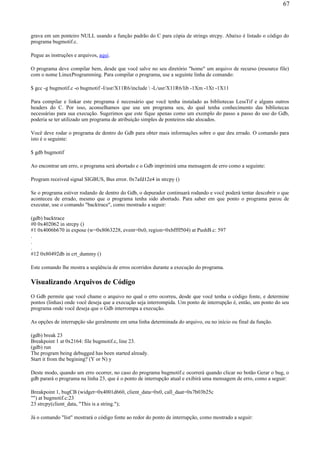 grava em um ponteiro NULL usando a função padrão do C para cópia de strings strcpy. Abaixo é listado o código do
programa bugmotif.c.
Pegue as instruções e arquivos, aqui.
O programa deve compilar bem, desde que você salve no seu diretório "home" um arquivo de recurso (resource file)
com o nome LinuxProgramming. Para compilar o programa, use a seguinte linha de comando:
$ gcc -g bugmotif.c -o bugmotif -I/usr/X11R6/include  -L/usr/X11R6/lib -1Xm -1Xt -1X11
Para compilar e linkar este programa é necessário que você tenha instalado as bibliotecas LessTif e alguns outros
headers do C. Por isso, aconselhamos que use um programa seu, do qual tenha conhecimento das bibliotecas
necessárias para sua execução. Sugerimos que este fique apenas como um exemplo do passo a passo do uso do Gdb,
poderia se ter utilizado um programa de atribuição simples de ponteiros não alocados.
Você deve rodar o programa de dentro do Gdb para obter mais informações sobre o que deu errado. O comando para
isto é o seguinte:
$ gdb bugmotif
Ao encontrar um erro, o programa será abortado e o Gdb imprimirá uma mensagem de erro como a seguinte:
Program received signal SIGBUS, Bus error. 0x7afd12e4 in strcpy ()
Se o programa estiver rodando de dentro do Gdb, o depurador continuará rodando e você poderá tentar descobrir o que
aconteceu de errado, mesmo que o programa tenha sido abortado. Para saber em que ponto o programa parou de
executar, use o comando "backtrace", como mostrado a seguir:
(gdb) backtrace
#0 0x402062 in strcpy ()
#1 0x4006b670 in expose (w=0x8063228, event=0x0, region=0xbffff504) at PushB.c: 597
.
.
.
#12 0x80492db in crt_dummy ()
Este comando lhe mostra a seqüência de erros ocorridos durante a execução do programa.
Visualizando Arquivos de Código
O Gdb permite que você chame o arquivo no qual o erro ocorreu, desde que você tenha o código fonte, e determine
pontos (linhas) onde você deseja que a execução seja interrompida. Um ponto de interrupção é, então, um ponto do seu
programa onde você deseja que o Gdb interrompa a execução.
As opções de interrupção são geralmente em uma linha determinada do arquivo, ou no início ou final da função.
(gdb) break 23
Breakpoint 1 at 0x2164: file bugmotif.c, line 23.
(gdb) run
The program being debugged has been started already.
Start it from the begining? (Y or N) y
Deste modo, quando um erro ocorrer, no caso do programa bugmotif.c ocorrerá quando clicar no botão Gerar o bug, o
gdb parará o programa na linha 23, que é o ponto de interrupção atual e exibirá uma mensagem de erro, como a seguir:
Breakpoint 1, bugCB (widget=0x4001d660, client_data=0x0, call_daat=0x7b03b25c
"") at bugmotif.c:23
23 strcpy(client_data, "This is a string.");
Já o comando "list" mostrará o código fonte ao redor do ponto de interrupção, como mostrado a seguir:
67
 
