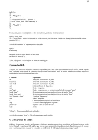 (gdb) list
18
19 { /* bugCB */
21
22 /* Copy data into NULL pointer. */
23 strcpy (client_data, "This is a string.");
24
25 } /* bugCB */
26
27
Neste ponto, você pode imprimir o valor das variáveis, conforme mostrado abaixo:
(gdb) p client_data
$1 = (String) 0x0 /* mostra o conteúdo da variável client_data, que neste caso é zero, pois gravou o conteúdo em um
ponteiro NULL.
Através do comando "c" e prosseguida a execução:
(gdb) c
Continuing
Program received signal SIGBUS, Bus error.
0x7afd12e4 in strcpy ()
Após, o programa vai cair depois do ponto de interrupção.
Comandos Gdb
A seguir, são listados os principais comandos suportados pelo Gdb. Além dos comandos listados abaixo, o Gdb suporta
uma variedade muito grande de comandos, que permitem realizar uma tarefa de muitas maneiras diferentes. Sugerimos
que descubra outros comandos e faça testes.
Tabela 9.1 Os comandos Gdb mais utilizados
Através do comando "help", o Gdb oferece também ajuda on-line.
O Gdb gráfico do Linux
O Linux fornece uma interface gráfica para o Gdb para aqueles que preferem o ambiente gráfico ao invés do modo
texto. O xxgdb é o ambiente Gdb gráfico que vem na maioria da distribuições Linux atuais. Também é possível, mesmo
com o ambiente gráfico, executar os comandos no modo texto do Gdb a partir da janela principal xxgdb.
Comando Significado
bt Apresenta rastreamento de pilha.
backtrace Apresenta rastreamento de pilha.
info stack Apresenta rastreamneto de pilha.
quit Sai do ambiente do depurador.
run Roda o programa.
run "args" Roda o programa com os parâmetros da linha de comando "args".
break "func" Determina o ponto de interrupção no início da função "func".
break "line_num" Determina o ponto de interrupção no início da função "func".
list "filename.c:func" Visualiza "filename.c".
run Roda o programa.
c Continua a partir do ponto de interrupção.
step Executa a linha de programa seguinte.
print "var" Imprime valor da variável "var".
help Ajuda.
68
 