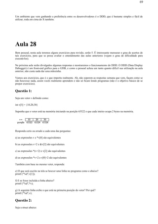 Um ambiente que vem ganhando a preferência entre os desenvolvedores é o DDD, que é bastante simples e fácil de
utilizar, roda em cima do X também.
Aula 28
Bem pessoal, nesta aula teremos alguns exercícios para revisão, serão 5. É interessante mensurar o grau de acertos de
tais exercícios, para que se possa avaliar o entendimento das aulas anteriores (vejam o grau de dificuldade para
executá-los).
Na próxima aula serão divulgados algumas respostas e mostraremos o funcionamento do DDD. O DDD (Data Display
Debugger) é um front-end gráfico para o GDB, e como o pessoal achou um tanto quanto difícil sua utilização na aula
anterior, não custa nada dar uma mãozinha.
Vamos aos exercícios, que é o que importa realmente. Ah, não esperem as respostas semana que vem, façam como se
não houvesse nada, assim vocês realmente aprendem e não só ficam lendo programas (não é o objetivo básico de se
propor exercícios).
Questão 1:
Seja um vetor v definido como:
int v[3] = {10,20,30}
Suponha que o vetor está na memória iniciando na posição 65522 e que cada inteiro ocupa 2 bytes na memória.
Responda certo ou errado a cada uma das perguntas:
a) as expressões v e *v[0] são equivalentes
b) as expressões v+2 e &v[2] são equivalentes
c) as expressões *(v+2) e v[2] são equivalentes
d) as expressões *v+2 e v[0]+2 são equivalentes
Também com base no mesmo vetor, responda:
e) O que será escrito na tela se houver uma linha no programa como a abaixo?
printf ("%d",v[1]);
f) E se fosse incluída a linha abaixo?
printf ("%d",*v);
g) A seguinte linha exibe o que está na primeira posição do vetor? Por quê?
printf ("%d",v);
Questão 2:
Seja a struct abaixo:
69
 