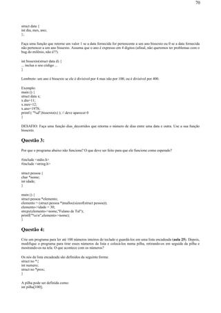 struct data {
int dia, mes, ano;
};
Faça uma função que retorne um valor 1 se a data fornecida for pertencente a um ano bissexto ou 0 se a data fornecida
não pertencer a um ano bissexto. Assuma que o ano é expresso em 4 dígitos (afinal, não queremos ter problemas com o
bug do milênio, não é!?).
int bissexto(struct data d) {
... inclua o seu código ...
}
Lembrete: um ano é bissexto se ele é divisível por 4 mas não por 100, ou é divisível por 400.
Exemplo:
main () {
struct data x;
x.dia=11;
x.mes=12;
x.ano=1978;
printf ( "%d",bissexto(x) ); // deve aparecer 0
}
DESAFIO: Faça uma função dias_decorridos que retorna o número de dias entre uma data e outra. Use a sua função
bissexto.
Questão 3:
Por que o programa abaixo não funciona? O que deve ser feito para que ele funcione como esperado?
#include <stdio.h>
#include <string.h>
struct pessoa {
char *nome;
int idade;
}
main () {
struct pessoa *elemento;
elemento = (struct pessoa *)malloc(sizeof(struct pessoa));
elemento->idade = 30;
strcpy(elemento->nome,"Fulano de Tal");
printf("%sn",elemento->nome);
}
Questão 4:
Crie um programa para ler até 100 números inteiros do teclado e guardá-los em uma lista encadeada (aula 25). Depois,
modifique o programa para tirar esses números da lista e colocá-los numa pilha, retirando-os em seguida da pilha e
mostrando-os na tela. O que acontece com os números?
Os nós da lista encadeada são definidos da seguinte forma:
struct no *{
int numero;
struct no *prox;
}
A pilha pode ser definida como:
int pilha[100];
70
 