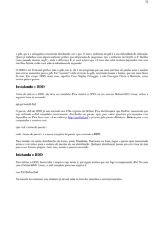 o gdb, que é o debugador comumente distribuído com o gcc. O único problema do gdb é a sua dificuldade de utilização.
Quem já trabalhou com algum ambiente gráfico para depuração de programas, tipo o ambiente do Delphi ou C Builder
(num passado remoto, argh!), sente a diferença. E se você achava que o Linux não tinha nenhum depurador com uma
interface bonita, então você estava redondamente enganado.
O DDD é um front-end gráfico para o gdb, isto é, ele é um programa que usa uma interface de janelas com o usuário
para enviar comandos para o gdb. Ele "esconde" a tela de texto do gdb, mostrando ícones e botões, que são mais fáceis
de usar. Em tempo: DDD, neste caso, significa Data Display Debugger, e não Discagem Direta à Distância, como
muitos podem pensar.
Instalando o DDD
Antes de utilizar o DDD, ele deve ser instalado. Para instalar o DDD em um sistema Debian/GNU Linux, utilize a
seguinte linha de comando:
apt-get install ddd
O pacote .deb do DDD já vem incluído nos CDs originais da Debian. Para distribuições tipo RedHat, recomendo que
seja utilizado o ddd compilado estaticamente, distribuído em pacote .rpm, para evitar possíveis preocupações com
dependências. Para fazer isso, vá ao endereço http://rpmfind.net/ e procure pelo pacote ddd-static. Baixe-o para o seu
computador e instale-o com:
rpm -ivh <nome do pacote>
onde <nome do pacote> é o nome completo do pacote rpm contendo o DDD.
Para instalar em outras distribuições do Linux, como Mandrake, Slackware ou Suse, pegue o pacote rpm mencionado
acima e converta-o para o sistema de pacotes da sua distribuição. Qualquer distribuição possui um conversor de rpm
para o seu formato próprio. Feito isso, instale o pacote convertido.
Iniciando o DDD
Para utilizar o DDD, basta rodar o arquivo cujo nome é, por algum motivo que me foge à compreensão, ddd. No meu
caso (Debian/GNU Linux), o path completo para esse arquivo é:
/usr/X11R6/bin/ddd
Na maioria dos sistemas, este diretório já deverá estar na lista dos caminhos a serem procurados.
72
 