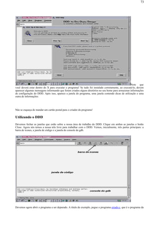 Note que
você deverá estar dentro do X para executar o programa! Se tudo foi instalado corretamente, ao executá-lo, devem
aparecer algumas mensagens informando que foram criados alguns diretórios no seu home para armazenar informações
de configuração do DDD. Após isso, aparece a janela do programa, uma janela contendo dicas de utilização e uma
outra de informações:
Não se esqueça de mandar um cartão postal para o criador do programa!
Utilizando o DDD
Devemos fechar as janelas que estão sobre a nossa área de trabalho do DDD. Clique em ambas as janelas o botão
Close. Agora nós temos a nossa tela livre para trabalhar com o DDD. Vemos, inicialmente, três partes principais: a
barra de ícones, a janela de código e a janela do console do gdb.
Devemos agora abrir o programa a ser depurado. A título de exemplo, pegue o programa errado.c, que é o programa da
73
 