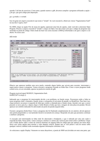 questão 3 da lista de exercícios. Como antes, quando usamos o gdb, devemos compilar o programa utilizando a opção -
g do gcc, que gera código para depuração:
gcc -g errado.c -o errado
Isso irá gerar um arquivo executável cujo nome é "errado". Se você executá-lo, obterá um vistoso "Segmentation Fault"
na sua tela. E agora, José?
No DDD, clique na opção File do menu de opções; aparecerá uma lista de opções, onde você deve selecionar Open
Program. Procure o arquivo executável "errado" e clique em Open. Isso deve fazer com que o código do programa seja
mostrado na janela de código. Outro modo de fazer isso seria executar o DDD já informando a ele qual o arquivo a ser
aberto. No nosso caso:
ddd errado
Observe que apareceu também uma nova janela, contendo alguns botões que servem para executar, interromper e
seguir passo a passo o programa. Vamos executar o programa clicando no botão Run. Como o nosso programa ainda
contém erros, ao ser executado, aparece na janela do console do gdb:
Program received signal SIGSEGV, Segmentation fault.
0x400523d7 in strcpy ()
Indicando que o programa foi interrompido devido a um problema, na função strcpy. Procuremos então a linha no
nosso programa onde é chamada a função strcpy e coloquemos lá um ponto de parada, ou BreakPoint. Para fazer isso,
clique primeiro um pouco à esquerda da linha que contém a chamada para a função strcpy, fazendo com que o cursor
piscante se mova para lá, e depois clique o botão Break (o botão que tem a imagem de uma placa de parada). Deverá
aparecer um símbolo indicando foi adicionado um ponto de parada naquela linha.
Execute o programa (botão Run). Como o programa não foi finalizado completamente da vez anterior, deverá aparecer
uma janela perguntando se você pretende iniciá-lo novamente do começo. Responda sim para que possamos continuar
a analisar o programa.
A execução será interrompida na linha onde foi adicionado o breakpoint, o que é indicado por uma seta verde à
esquerda da linha. Nesse ponto, vamos começar a analisar os valores das variáveis para tentar achar o problema. Clique
com o botão direito sobre o nome da variável elemento em alguma linha de código para que apareça um menu drop-
down com várias opções para mostrar o valor daquela variável. Repare que se você passar a seta do mouse sobre
qualquer variável, também serão mostradas algumas informações referentes a ela.
Ao selecionar a opção Display *elemento no menu drop-down, a janela do DDD será dividida em mais uma parte, que
74
 