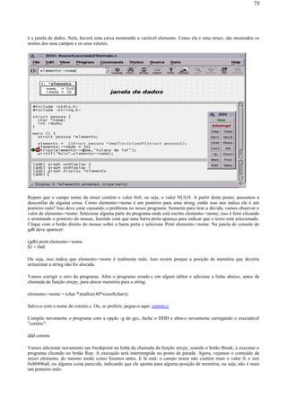 é a janela de dados. Nela, haverá uma caixa mostrando a variável elemento. Como ela é uma struct, são mostrados os
nomes dos seus campos e os seus valores.
Repare que o campo nome da struct contém o valor 0x0, ou seja, o valor NULO. A partir deste ponto, passamos a
desconfiar de alguma coisa. Como elemento->nome é um ponteiro para uma string, então isso nos indica ele é um
ponteiro nulo! Isso deve estar causando o problema no nosso programa. Somente para tirar a dúvida, vamos observar o
valor de elemento->nome. Selecione alguma parte do programa onde está escrito elemento->nome; isso é feito clicando
e arrastando o ponteiro do mouse, fazendo com que uma barra preta apareça para indicar que o texto está selecionado.
Clique com o botão direito do mouse sobre a barra preta e selecione Print elemento->nome. Na janela de console do
gdb deve aparecer:
(gdb) print elemento->nome
$1 = 0x0
Ou seja, isso indica que elemento->nome é realmente nulo. Isso ocorre porque a posição de memória que deveria
armazenar a string não foi alocada.
Vamos corrigir o erro do programa. Abra o programa errado.c em algum editor e adicione a linha abaixo, antes da
chamada da função strcpy, para alocar memória para a string:
elemento->nome = (char *)malloc(40*sizeof(char));
Salve-o com o nome de correto.c. Ou, se preferir, pegue-o aqui: correto.c
Compile novamente o programa com a opção -g do gcc, feche o DDD e abra-o novamente carregando o executável
"correto":
ddd correto
Vamos adicionar novamente um breakpoint na linha da chamada da função strcpy, usando o botão Break, e executar o
programa clicando no botão Run. A execução será interrompida no ponto de parada. Agora, vejamos o conteúdo da
struct elemento, do mesmo modo como fizemos antes. E lá está: o campo nome não contém mais o valor 0, e sim
0x80496a0, ou alguma coisa parecida, indicando que ele aponta para alguma posição de memória, ou seja, não é mais
um ponteiro nulo.
75
 