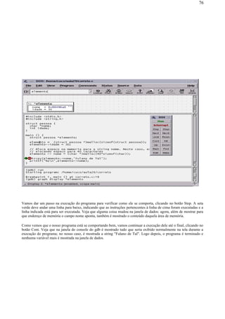Vamos dar um passo na execução do programa para verificar como ele se comporta, clicando no botão Step. A seta
verde deve andar uma linha para baixo, indicando que as instruções pertencentes à linha de cima foram executadas e a
linha indicada está para ser executada. Veja que alguma coisa mudou na janela de dados: agora, além de mostrar para
que endereço de memória o campo nome aponta, também é mostrado o conteúdo daquela área de memória.
Como vemos que o nosso programa está se comportando bem, vamos continuar a execução dele até o final, clicando no
botão Cont. Veja que na janela do console do gdb é mostrado tudo que seria exibido normalmente na tela durante a
execução do programa; no nosso caso, é mostrada a string "Fulano de Tal". Logo depois, o programa é terminado e
nenhuma variável mais é mostrada na janela de dados.
76
 