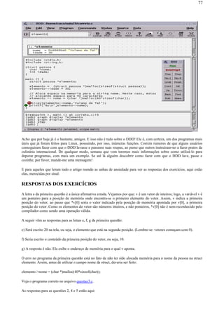 Acho que por hoje já é o bastante, amigos. E isso não é tudo sobre o DDD! Ele é, com certeza, um dos programas mais
úteis que já foram feitos para Linux, possuindo, por isso, inúmeras funções. Correm rumores de que alguns usuários
conseguiram fazer com que o DDD lavasse e passasse suas roupas, ao passo que outros instruíram-no a fazer pratos da
culinária internacional. De qualquer modo, semana que vem teremos mais informações sobre como utilizá-lo para
depurar programas, com mais um exemplo. Se até lá alguém descobrir como fazer com que o DDD lave, passe e
cozinhe, por favor, mande-me uma mensagem!
E para aqueles que leram todo o artigo roendo as unhas de ansiedade para ver as respostas dos exercícios, aqui estão
elas, merecidas por sinal:
RESPOSTAS DOS EXERCÍCIOS
A letra a da primeira questão é a única afirmativa errada. Vejamos por que: v é um vetor de inteiros; logo, a variável v é
um ponteiro para a posição de memória onde encontra-se o primeiro elemento do vetor. Assim, v indica a primeira
posição do vetor, ao passo que *v[0] seria o valor indicado pela posição de memória apontada por v[0], a primeira
posição do vetor. Como os elementos do vetor são números inteiros, e não ponteiros, *v[0] não é nem reconhecido pelo
compilador como sendo uma operação válida.
A seguir vêm as respostas para as letras e, f, g da primeira questão:
e) Será escrito 20 na tela, ou seja, o elemento que está na segunda posição. (Lembre-se: vetores começam com 0).
f) Seria escrito o conteúdo da primeira posição do vetor, ou seja, 10.
g) A resposta é não. Ela exibe o endereço de memória para o qual v aponta.
O erro no programa da primeira questão está no fato de não ter sido alocada memória para o nome da pessoa na struct
elemento. Assim, antes de utilizar o campo nome da struct, deveria ser feito:
elemento->nome = (char *)malloc(40*sizeof(char));
Veja o programa correto no arquivo questao3.c.
As respostas para as questões 2, 4 e 5 estão aqui:
77
 
