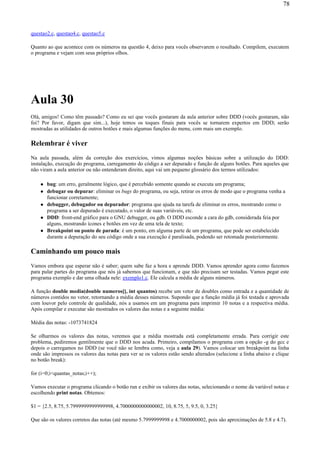 questao2.c, questao4.c, questao5.c
Quanto ao que acontece com os números na questão 4, deixo para vocês observarem o resultado. Compilem, executem
o programa e vejam com seus próprios olhos.
Aula 30
Olá, amigos! Como têm passado? Como eu sei que vocês gostaram da aula anterior sobre DDD (vocês gostaram, não
foi? Por favor, digam que sim...), hoje temos os toques finais para vocês se tornarem expertos em DDD; serão
mostradas as utilidades de outros botões e mais algumas funções do menu, com mais um exemplo.
Relembrar é viver
Na aula passada, além da correção dos exercícios, vimos algumas noções básicas sobre a utilização do DDD:
instalação, execução do programa, carregamento do código a ser depurado e função de alguns botões. Para aqueles que
não viram a aula anterior ou não entenderam direito, aqui vai um pequeno glossário dos termos utilizados:
bug: um erro, geralmente lógico, que é percebido somente quando se executa um programa;
debugar ou depurar: eliminar os bugs do programa, ou seja, retirar os erros de modo que o programa venha a
funcionar corretamente;
debugger, debugador ou depurador: programa que ajuda na tarefa de eliminar os erros, mostrando como o
programa a ser depurado é executado, o valor de suas variáveis, etc.
DDD: front-end gráfico para o GNU debugger, ou gdb. O DDD esconde a cara do gdb, considerada feia por
alguns, mostrando ícones e botões em vez de uma tela de texto;
Breakpoint ou ponto de parada: é um ponto, em alguma parte de um programa, que pode ser estabelecido
durante a depuração do seu código onde a sua execução é paralisada, podendo ser retomada posteriormente.
Caminhando um pouco mais
Vamos embora que esperar não é saber; quem sabe faz a hora e aprende DDD. Vamos aprender agora como fazemos
para pular partes do programa que nós já sabemos que funcionam, e que não precisam ser testadas. Vamos pegar este
programa exemplo e dar uma olhada nele: exemplo1.c. Ele calcula a média de alguns números.
A função double media(double numeros[], int quantos) recebe um vetor de doubles como entrada e a quantidade de
números contidos no vetor, retornando a média desses números. Supondo que a função média já foi testada e aprovada
com louvor pelo controle de qualidade, nós a usamos em um programa para imprimir 10 notas e a respectiva média.
Após compilar e executar são mostrados os valores das notas e a seguinte média:
Média das notas: -1073741824
Se olharmos os valores das notas, veremos que a média mostrada está completamente errada. Para corrigir este
problema, pediremos gentilmente que o DDD nos acuda. Primeiro, compilamos o programa com a opção -g do gcc e
depois o carregamos no DDD (se você não se lembra como, veja a aula 29). Vamos colocar um breakpoint na linha
onde são impressos os valores das notas para ver se os valores estão sendo alterados (selecione a linha abaixo e clique
no botão break):
for (i=0;i<quantas_notas;i++);
Vamos executar o programa clicando o botão run e exibir os valores das notas, selecionando o nome da variável notas e
escolhendo print notas. Obtemos:
$1 = {2.5, 8.75, 5.7999999999999998, 4.7000000000000002, 10, 8.75, 5, 9.5, 0, 3.25}
Que são os valores corretos das notas (até mesmo 5.7999999998 e 4.7000000002, pois são aproximações de 5.8 e 4.7).
78
 