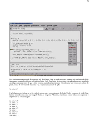 Para continuarmos a execução do programa, nós deveríamos clicar no botão step, para ir para a próxima instrução. Hoje
faremos um pouquinho diferente: clicando no botão Until. Esse botão faz com que a execução adiante para uma linha
de código que seja a maior do que a linha corrente, indicada pela seta verde. Clicando uma vez, iremos para a linha do
printf, abaixo do for. Clicando mais uma vez, é impresso no console do gdb:
1a. nota: 2.5
E a linha corrente volta a ser o for. Até aí, parece que o comportamento do botão Until é o mesmo do botão Step.
Porém, clicando mais uma vez naquele botão, o programa "dispara", executando várias linhas em seqüência e
imprimindo no console do gdb:
2a. nota: 8.75
3a. nota: 5.8
4a. nota: 4.7
5a. nota: 10
6a. nota: 8.75
7a. nota: 5
8a. nota: 9.5
9a. nota: 0
10a. nota: 3.25
79
 