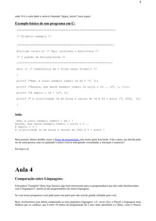 onde 10 é o valor dado a variável chamada "algum_inteiro" (sem aspas)
Exemplo básico de um programa em C:
/*************************************************************/
/* Primeiro exemplo */
/************************************************************/
#include <stdio.h> /* Aqui incluímos a biblioteca */
/* C padrão de Entrada/Saída */
/***********************************************************/
main () /* Comentários em C ficam nesse formato! */
{
printf ("Bem, é nosso exemplo número %d em C !", 1);
printf ("Bacana, que desse exemplo número %d surja o %d .. n", 1, 1+1);
printf ("E depois o %d ! n", 3);
printf (" A criatividade tá em baixa e venceu de %d X %d o autor !", 1000, 0);
}
Saída:
Bem, é nosso exemplo número 1 em C !
Bacana, que desse exemplo número 1 surja o 2 ..
E depois o 3 !
A criatividade tá em baixa e venceu de 1000 X 0 o autor !
Bem pessoal, último detalhe, usem o fórum de programação, tem muita gente boa lendo. Vale a pena, sua dúvida pode
ser de outra pessoa, uma vai ajudando a outra e cria-se uma grande comunidade, a interação é essencial !
Por hoje é só.
Aula 4
Comparação entre Linguagens:
Fala galera! Tranqüilo? Bem, hoje faremos algo bem interessante para os programadores que não estão familiarizados
com a linguagem C, porém já são programadores de outras linguagens.
Se você nunca programou você pode pular esta parte pois não será de grande utilidade para você.
Bem, mostraremos uma tabela comparando as mais populares linguagens: o C, nosso alvo, o Pascal, a linguagem mais
didática que eu conheço, que 9 entre 10 alunos de programação há 2 anos atrás aprendiam e o Basic, como o Pascal,
8
 
