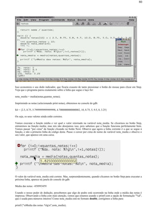 Isso economiza o seu dedo indicador, que ficaria exausto de tanto pressionar o botão do mouse para clicar em Step.
Veja que o programa parou exatamente sobre a linha que segue o laço for:
nota_media = media(notas,quantas_notas);
Imprimindo as notas (selecionando print notas), obteremos no console do gdb:
$4 = {2.5, 8.75, 5.7999999999999998, 4.7000000000000002, 10, 8.75, 5, 9.5, 0, 3.25}
Ou seja, os seus valores ainda estão corretos.
Vamos executar a função média e ver qual o valor retornado na variável nota_media. Se clicarmos no botão Step,
entraremos na função media; mas nós não desejamos isso, pois sabemos que a função funciona perfeitamente bem.
Vamos passar "por cima" da função clicando no botão Next. Observe que agora a linha corrente é a que se segue à
função, e não a primeira linha de código desta. Pause o cursor por cima do nome da variável nota_media e observe o
seu valor, que aparece em uma caixa.
O valor da variável nota_media está correto. Mas, surpreendentemente, quando clicamos no botão Step para executar a
próxima linha, aparece na janela do console do gdb:
Media das notas: -858993459
Usando o nosso poder de dedução, percebemos que algo de podre está ocorrendo na linha onde a média das notas é
impressa. Observando a linha com mais atenção, vemos que estamos usando o printf com a opção de formatação "%d",
que é usada para números inteiros! Como nota_media está no formato double, corrigimos a linha para:
printf ("nMedia das notas: %lgn",nota_media);
80
 