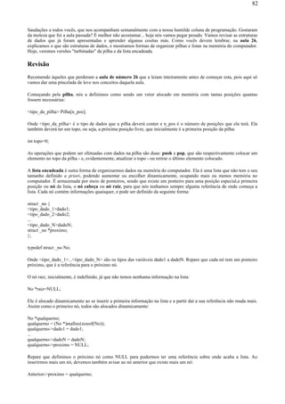 Saudações a todos vocês, que nos acompanham semanalmente com a nossa humilde coluna de programação. Gostaram
da moleza que foi a aula passada? É melhor não acostumar... hoje nós vamos pegar pesado. Vamos revisar as estruturas
de dados que já foram apresentadas e aprender algunas cositas más. Como vocês devem lembrar, na aula 26,
explicamos o que são estruturas de dados, e mostramos formas de organizar pilhas e listas na memória do computador.
Hoje, veremos versões "turbinadas" da pilha e da lista encadeada.
Revisão
Recomendo àqueles que perderam a aula de número 26 que a leiam inteiramente antes de começar esta, pois aqui só
vamos dar uma pincelada de leve nos conceitos daquela aula.
Começando pela pilha, nós a definimos como sendo um vetor alocado em memória com tantas posições quantas
fossem necessárias:
<tipo_da_pilha> Pilha[n_pos];
Onde <tipo_da_pilha> é o tipo de dados que a pilha deverá conter e n_pos é o número de posições que ela terá. Ela
também deverá ter um topo, ou seja, a próxima posição livre, que inicialmente é a primeira posição da pilha:
int topo=0;
As operações que podem ser efetuadas com dados na pilha são duas: push e pop, que são respectivamente colocar um
elemento no topo da pilha - e, evidentemente, atualizar o topo - ou retirar o último elemento colocado.
A lista encadeada é outra forma de organizarmos dados na memória do computador. Ela é uma lista que não tem o seu
tamanho definido a priori, podendo aumentar ou encolher dinamicamente, ocupando mais ou menos memória no
computador. É armazenada por meio de ponteiros, sendo que existe um ponteiro para uma posição especial,a primeira
posição ou nó da lista, o nó cabeça ou nó raiz, para que nós tenhamos sempre alguma referência de onde começa a
lista. Cada nó contém informações quaisquer, e pode ser definido da seguinte forma:
struct _no {
<tipo_dado_1>dado1;
<tipo_dado_2>dado2;
...
<tipo_dado_N>dadoN;
struct _no *proximo;
};
typedef struct _no No;
Onde <tipo_dado_1>...<tipo_dado_N> são os tipos das variáveis dado1 a dadoN. Repare que cada nó tem um ponteiro
próximo, que é a referência para o próximo nó.
O nó raiz, inicialmente, é indefinido, já que não temos nenhuma informação na lista:
No *raiz=NULL;
Ele é alocado dinamicamente ao se inserir a primeira informação na lista e a partir daí a sua referência não muda mais.
Assim como o primeiro nó, todos são alocados dinamicamente:
No *qualquerno;
qualquerno = (No *)malloc(sizeof(No));
qualquerno->dado1 = dado1;
...
qualquerno->dadoN = dadoN;
qualquerno->proximo = NULL;
Repare que definimos o próximo nó como NULL para podermos ter uma referência sobre onde acaba a lista. Ao
inserirmos mais um nó, devemos também avisar ao nó anterior que existe mais um nó:
Anterior->proximo = qualquerno;
82
 