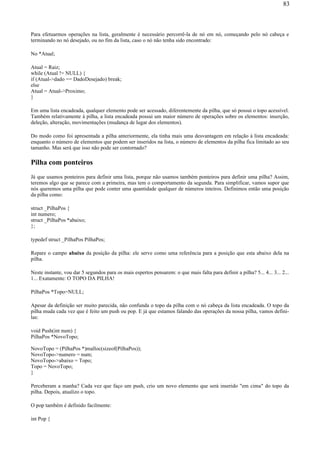 Para efetuarmos operações na lista, geralmente é necessário percorrê-la de nó em nó, começando pelo nó cabeça e
terminando no nó desejado, ou no fim da lista, caso o nó não tenha sido encontrado:
No *Atual;
Atual = Raiz;
while (Atual != NULL) {
if (Atual->dado == DadoDesejado) break;
else
Atual = Atual->Proximo;
}
Em uma lista encadeada, qualquer elemento pode ser acessado, diferentemente da pilha, que só possui o topo acessível.
Também relativamente à pilha, a lista encadeada possui um maior número de operações sobre os elementos: inserção,
deleção, alteração, movimentações (mudança de lugar dos elementos).
Do modo como foi apresentada a pilha anteriormente, ela tinha mais uma desvantagem em relação à lista encadeada:
enquanto o número de elementos que podem ser inseridos na lista, o número de elementos da pilha fica limitado ao seu
tamanho. Mas será que isso não pode ser contornado?
Pilha com ponteiros
Já que usamos ponteiros para definir uma lista, porque não usamos também ponteiros para definir uma pilha? Assim,
teremos algo que se parece com a primeira, mas tem o comportamento da segunda. Para simplificar, vamos supor que
nós queremos uma pilha que pode conter uma quantidade qualquer de números inteiros. Definimos então uma posição
da pilha como:
struct _PilhaPos {
int numero;
struct _PilhaPos *abaixo;
};
typedef struct _PilhaPos PilhaPos;
Repare o campo abaixo da posição da pilha: ele serve como uma referência para a posição que esta abaixo dela na
pilha.
Neste instante, vou dar 5 segundos para os mais espertos pensarem: o que mais falta para definir a pilha? 5... 4... 3... 2...
1... Exatamente: O TOPO DA PILHA!
PilhaPos *Topo=NULL;
Apesar da definição ser muito parecida, não confunda o topo da pilha com o nó cabeça da lista encadeada. O topo da
pilha muda cada vez que é feito um push ou pop. E já que estamos falando das operações da nossa pilha, vamos defini-
las:
void Push(int num) {
PilhaPos *NovoTopo;
NovoTopo = (PilhaPos *)malloc(sizeof(PilhaPos));
NovoTopo->numero = num;
NovoTopo->abaixo = Topo;
Topo = NovoTopo;
}
Perceberam a manha? Cada vez que faço um push, crio um novo elemento que será inserido "em cima" do topo da
pilha. Depois, atualizo o topo.
O pop também é definido facilmente:
int Pop {
83
 