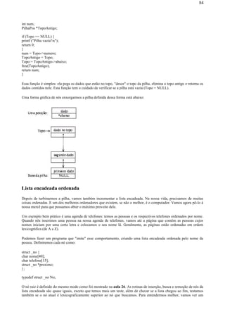 int num;
PilhaPos *TopoAntigo;
if (Topo == NULL) {
printf ("Pilha vazia!n");
return 0;
}
num = Topo->numero;
TopoAntigo = Topo;
Topo = TopoAntigo->abaixo;
free(TopoAntigo);
return num;
}
Essa função é simples: ela pega os dados que estão no topo, "desce" o topo da pilha, elimina o topo antigo e retorna os
dados contidos nele. Esta função tem o cuidado de verificar se a pilha está vazia (Topo = NULL).
Uma forma gráfica de nós enxergarmos a pilha definida dessa forma está abaixo:
Lista encadeada ordenada
Depois de turbinarmos a pilha, vamos também incrementar a lista encadeada. Na nossa vida, precisamos de muitas
coisas ordenadas. E um dos melhores ordenadores que existem, se não o melhor, é o computador. Vamos agora pô-lo à
nossa mercê para que possamos obter o máximo proveito dele.
Um exemplo bem prático é uma agenda de telefones: temos as pessoas e os respectivos telefones ordenados por nome.
Quando nós inserimos uma pessoa na nossa agenda de telefones, vamos até a página que contém as pessoas cujos
nomes iniciam por uma certa letra e colocamos o seu nome lá. Geralmente, as páginas estão ordenadas em ordem
lexicográfica (de A a Z).
Podemos fazer um programa que "imite" esse comportamento, criando uma lista encadeada ordenada pelo nome da
pessoa. Definiremos cada nó como:
struct _no {
char nome[40];
char telefone[15];
struct _no *proximo;
};
typedef struct _no No;
O nó raiz é definido do mesmo modo como foi mostrado na aula 26. As rotinas de inserção, busca e remoção de nós da
lista encadeada são quase iguais, exceto que temos mais um teste, além de checar se a lista chegou ao fim, testamos
também se o nó atual é lexicograficamente superior ao nó que buscamos. Para entendermos melhor, vamos ver um
84
 