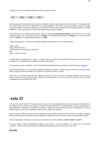 exemplo. Uma lista encadeada ordenada contém os seguintes nomes:
Se buscarmos pelo nome Bruno na nossa lista ordenada, somente passaremos pelos nós Ana, Beto e Carla para saber
que o Bruno não está na lista. Vejamos bem: em ordem alfabética, Ana e Beto vêm antes de Bruno. Quando eu chego
no nó que contém o nome Carla, não posso mais encontrar Bruno na lista, porque Carla vem depois de Bruno na ordem
alfabética, ou em outras palavras, Carla é lexicograficamente superior a Bruno.
Para fazermos o teste referido anteriormente, usamos a função strcmp(string1,string2), que retorna um 0 se as duas
strings são iguais, um valor maior do que 0 se string1 é lexicograficamente superior a string2 ou um valor menor do
que 0 se string1 é lexicograficamente inferior a string2.
Assim, para percorrer a nossa lista encadeada ordenada buscando por um nome fazemos agora:
Atual = Raiz;
while (Atual!=NULL) {
if (strcmp(Atual->nome,nome)>=0) break;
else
Atual = Atual->proximo;
}
A linha onde está o if quer dizer: "pare se o campo nome do nó atual é lexicograficamente superior ou é igual ao nome
buscado". Se a condição não for satisfeita, vou para o próximo nó.
Um programa que faz exatamente o que foi mostrado nesta última parte da aula pode ser encontrado aqui: listaord.c
Dá para perceber que o uso de uma lista ordenada já melhora um pouco o modo como nós acessamos os nossos dados.
Mas e se nós já tivermos os dados em um arquivo e quisermos pô-los em ordem?
Além disso, você pode pensar em uma maneira de, além de mostrar os nomes em ordem alfabética, mostrá-los em
ordem inversa, ou seja, do último para o primeiro? Certamente deve haver um modo de fazer isso, mas com listas
encadeadas fica meio difícil fazer, não?
Aula 32
E aí, pessoal, tudo "em riba"? Gostaria de saber o que vocês estão achando das aulas sobre estruturas de dados. Penso
que alguns de vocês devem estar achando o assunto um pouco difícil de ser compreendido; mas não se preocupem: o
que pode parecer complicado à primeira vista, pode se tornar claro com um pouco de prática. Plagiando um autor de
lingua inglesa, eu diria que o caminho da prática leva ao palácio da sabedoria.
Hoje, em nossa penúltima aula de estruturas de dados, iremos cumprir a promessa feita na anterior e atender os pedidos
de vários leitores que nos enviaram e-mails pedindo que frisássemos alguns assuntos relativos à organização de dados.
Antes de prosseguir, verifique se você já leu as aulas anteriores sobre estruturas: aula 26, aula 29 e aula 31.
Se já leu, inspire e expire profundamente algumas vezes; relaxe... você está sentindo o seu corpo leve e a sua mente
tranqüila... ao meu sinal, você começará a compreender tudo aquilo que está escrito. Um, dois, três...
Revisão
85
 