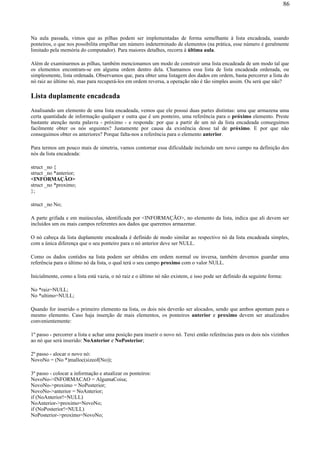 Na aula passada, vimos que as pilhas podem ser implementadas de forma semelhante à lista encadeada, usando
ponteiros, o que nos possibilita empilhar um número indeterminado de elementos (na prática, esse número é geralmente
limitado pela memória do computador). Para maiores detalhes, recorra à última aula.
Além de examinarmos as pilhas, também mencionamos um modo de construir uma lista encadeada de um modo tal que
os elementos encontram-se em alguma ordem dentro dela. Chamamos essa lista de lista encadeada ordenada, ou
simplesmente, lista ordenada. Observamos que, para obter uma listagem dos dados em ordem, basta percorrer a lista do
nó raiz ao último nó, mas para recuperá-los em ordem reversa, a operação não é tão simples assim. Ou será que não?
Lista duplamente encadeada
Analisando um elemento de uma lista encadeada, vemos que ele possui duas partes distintas: uma que armazena uma
certa quantidade de informação qualquer e outra que é um ponteiro, uma referência para o próximo elemento. Preste
bastante atenção nesta palavra - próximo - e responda: por que a partir de um nó da lista encadeada conseguimos
facilmente obter os nós seguintes? Justamente por causa da existência desse tal de próximo. E por que não
conseguimos obter os anteriores? Porque falta-nos a referência para o elemento anterior.
Para termos um pouco mais de simetria, vamos contornar essa dificuldade incluindo um novo campo na definição dos
nós da lista encadeada:
struct _no {
struct _no *anterior;
<INFORMAÇÃO>
struct _no *proximo;
};
struct _no No;
A parte grifada e em maiúsculas, identificada por <INFORMAÇÃO>, no elemento da lista, indica que ali devem ser
incluídos um ou mais campos referentes aos dados que queremos armazenar.
O nó cabeça da lista duplamente encadeada é definido de modo similar ao respectivo nó da lista encadeada simples,
com a única diferença que o seu ponteiro para o nó anterior deve ser NULL.
Como os dados contidos na lista podem ser obtidos em ordem normal ou inversa, também devemos guardar uma
referência para o último nó da lista, o qual terá o seu campo proximo com o valor NULL.
Inicialmente, como a lista está vazia, o nó raiz e o último nó não existem, e isso pode ser definido da seguinte forma:
No *raiz=NULL;
No *ultimo=NULL;
Quando for inserido o primeiro elemento na lista, os dois nós deverão ser alocados, sendo que ambos apontam para o
mesmo elemento. Caso haja inserção de mais elementos, os ponteiros anterior e proximo devem ser atualizados
convenientemente:
1º passo - percorrer a lista e achar uma posição para inserir o novo nó. Terei então referências para os dois nós vizinhos
ao nó que será inserido: NoAnterior e NoPosterior;
2º passo - alocar o novo nó:
NovoNo = (No *)malloc(sizeof(No));
3º passo - colocar a informação e atualizar os ponteiros:
NovoNo->INFORMACAO = AlgumaCoisa;
NovoNo->proximo = NoPosterior;
NovoNo->anterior = NoAnterior;
if (NoAnterior!=NULL)
NoAnterior->proximo=NovoNo;
if (NoPosterior!=NULL)
NoPosterior->proximo=NovoNo;
86
 