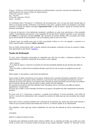 4º passo - verificar se o nó foi inserido na primeira ou na última posição, o que deve ocasionar uma atualização da
referência para nó raiz ou para o último nó, respectivamente:
if (NovoNo->anterior==NULL)
raiz = NovoNo;
if (NovoNo->posterior==NULL)
ultimo = NovoNo;
As verificações sobre o NoAnterior e o NoPosterior são necessárias pois, caso o nó que está sendo inserido fique na
última ou na primeira posição, NoPosterior ou NoAnterior serão nulos, e qualquer tentativa de manipular os seus dados
acarretará a exibição da elegante mensagem Segmentation fault, ou algo do gênero, seguida do incômodo término
prematuro do programa.
O processo de percorrer a lista duplamente encadeada é semelhante ao modo como percorremos a lista encadeada
simples. O procedimento para parcorrer a lista encadeada "de trás para frente" também é parecido, só que começamos
pelo ultimo nó e utilizamos o ponteiro anterior. Não entraremos em meiores detalhes sobre isso porque, pelo tempo
que já estamos falando de lista encadeada, vocês já têm alguma noção de como isso é feito.
A deleção requer um cuidado maior para ser feita, necessitando verificar se o nó a ser apagado é o primeiro ou o
último, reposicionando os ponteiros ultimo e primeiro.
Para um melhor esclarecimento sobre o assunto, analisem este programa, construído com base no respectivo código-
fonte apresentado na aula anterior: listaord2.c.
Noções de Ordenação
Às vezes, temos informações armazenadas no computador que estão fora de ordem, e desejamos ordená-las. Uma
maneira possível, se pudermos recuperá-las de um arquivo, seria a seguinte:
- abrir o arquivo;
- ler os dados do arquivo e colocá-los na memória em uma lista encadeada ordenada até que não haja mais dados no
arquivo;
- listar, em ordem, os dados da lista encadeada ordenada e gravá-los de volta no arquivo na seqüência em que são
listados.
Muito simples. E seria perfeito, se não fossem três problemas:
1) nem sempre os dados encontram-se em um arquivo, podendo estar na memória principal do computador. Gravar os
dados em um arquivo, para depois relê-los, ordená-los, e gravá-los de volta é uma operação lenta (pense no caso da
ordenação de uns dez mil registros). Caso façamos toda a operação na memória principal (sem usar arquivos), podemos
não ter memória sificiente para, além de manter os dados, montar uma lista ordenada;
2) a operação de inserção em uma lista ordenada é lenta. Não parece, mas se você inserir um milhão de registros
seguidamente, você perceberá;
3) mesmo que os dados a serem ordenados encontrem-se em arquivo, eles podem não caber integralmente na memória
principal;
No nosso curso de C, resolveremos a primeira e a segunda inconveniências. O terceiro problema é mais difícil de
resolver e necessita de conhecimentos mais avançados de estruturas de dados para que seja encontrada uma solução
eficiente.
Hoje iremos resolver o primeiro problema com a utilização de um algoritmo que, mesmo não sendo muito eficiente, é
melhor do que as pseudo-soluções apresentadas para resolvê-lo, e é bastante simples de ser implementado.
Para simplificar, vamos supor que estamos trabalhando com uma lista não ordenada de inteiros armazenada em um
vetor:
int lista[N];
Onde N é o número de inteiros na lista.
O algoritmo para ordenação mostrado abaixo chama-se bubble sort, ou ordenação por bolha, que recebeu esse nome
devido ao modo como os elementos mudam de posição até que estejam ordenados, "subindo" ou "descendo" na lista
87
 