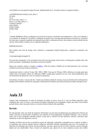 como bolhas em uma panela de água fervente. Implementado em C, ele pode assumir as seguintes feições:
void BubbleSort(int lista[],int num_eltos) {
int temp;
int i,j;
for (i=0;i<num_eltos;i++)
for (j=i+1;j<num_eltos;j++)
if (lista[i]>lista[j]) {
temp=lista[i];
lista[i]=lista[j];
lista[j]=temp;
}
}
A função BubbleSort efetua a ordenação em uma lista de inteiros, recebendo como parâmetros: a lista a ser ordenada e
o seu número de elementos. Ela efetua a ordenação na própria lista, trocando dois elementos de posição se o primeiro
for maior que o segundo, repetindo essa operação para todos os elementos da lista. Para ordenar a nossa referida lista de
inteiros, basta chamar a função com os seguintes parâmetros:
BubbleSort(lista,N);
Para ordenar uma lista de strings, devo substituir a comparação lista[i]>lista[j] pela a respectiva construção com
strcmp:
if (strcmp(string[i],string[j])<0)
Em uma lista encadeada, se for necessário trocar dois nós de posição, basta trocar as informações contidas neles, não
sendo necessária a manipulação de ponteiros na hora do câmbio.
Pegue este exemplo, analise e compile-o: bubble.c. Além de mostrar o bubble sort em funcionamento, ele é um bom
exemplo de como gerar números aleatórios.
Experimente alterar o valor de N para 100, 1000 e 10000. Veja que de 100 para 1000 a diferença no tempo gasto para
ordenar não é tão grande. Porém, de 1000 para 10000 o tempo gasto aumenta em cem vezes, aproximadamente, para
um incremento de apenas dez vezes no número de elementos!
Concluímos, por hoje, a nossa aula de C. Espero que tenham gostado do assunto, já que na próxima aula continuaremos
falando sobre melhores métodos de ordenação. Introduziremos também uma última estrutura de dados chamada árvore.
Aula 33
Amigos, hoje terminaremos as aulas de estruturas de dados no nosso curso de C com um último algoritmo sobre
ordenação que, como já vimos, é um assunto de bastante importância em computação. Espero que todos vocês tenham
gostado dessas aulas e que pelo menos os conceitos básicos tenham sido aprendidos.
Revisão
Na aula passada vimos um modo de organizar informações em uma lista encadeada para que pudéssemos listá-las em
ordem crescente ou decrescente. Chamamos essa estrutura de lista duplamente encadeada ordenada, e ela se parecia
muito com a lista encadeada ordenada comum, exceto que se utilizava de dois ponteiros, anterior e próximo, para
referenciar os dois nós adjacentes a um nó.
Também na última aula tivemos as primeiras noções de ordenação, analisando a importância de se ordenar os dados e
os problemas que ocorrem quando tenta-se ordená-los utilizando métodos inadequados para isso. Foi mostrado um
algoritmo de ordenação que resolvia um dos problemas, mas que, apesar de não ser muito eficiente, merecia destaque
apenas por sua simplicidade. Hoje, veremos um algoritmo que, apesar de ser mais complexo, possui uma melhor
88
 