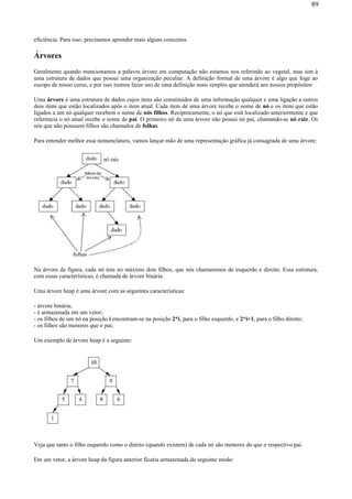 eficiência. Para isso, precisamos aprender mais alguns conceitos.
Árvores
Geralmente quando mencionamos a palavra árvore em computação não estamos nos referindo ao vegetal, mas sim à
uma estrutura de dados que possui uma organização peculiar. A definição formal de uma árvore é algo que foge ao
escopo de nosso curso, e por isso iremos fazer uso de uma definição mais simples que atenderá aos nossos propósitos:
Uma árvore é uma estrutura de dados cujos itens são constituídos de uma informação qualquer e uma ligação a outros
dois itens que estão localizados após o item atual. Cada item de uma árvore recebe o nome de nó e os itens que estão
ligados a um nó qualquer recebem o nome de nós filhos. Reciprocamente, o nó que está localizado anteriormente e que
referencia o nó atual recebe o nome de pai. O primeiro nó de uma árvore não possui nó pai, chamando-se nó raiz. Os
nós que não possuem filhos são chamados de folhas.
Para entender melhor essa nomenclatura, vamos lançar mão de uma representação gráfica já consagrada de uma árvore:
Na árvore da figura, cada nó tem no máximo dois filhos, que nós chamaremos de esquerdo e direito. Essa estrutura,
com essas características, é chamada de árvore binária.
Uma árvore heap é uma árvore com as seguintes características:
- árvore binária;
- é armazenada em um vetor;
- os filhos de um nó na posição i encontram-se na posição 2*i, para o filho esquerdo, e 2*i+1, para o filho direito;
- os filhos são menores que o pai;
Um exemplo de árvore heap é a seguinte:
Veja que tanto o filho esquerdo como o direito (quando existem) de cada nó são menores do que o respectivo pai.
Em um vetor, a árvore heap da figura anterior ficaria armazenada do seguinte modo:
89
 