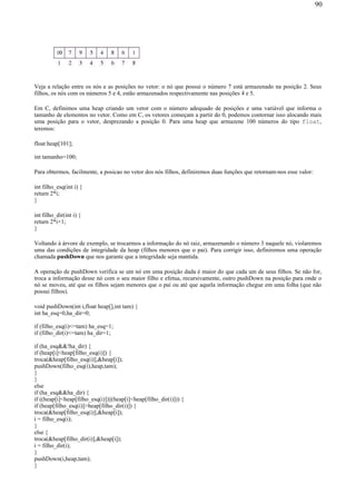 Veja a relação entre os nós e as posições no vetor: o nó que possui o número 7 está armazenado na posição 2. Seus
filhos, os nós com os números 5 e 4, estão armazenados respectivamente nas posições 4 e 5.
Em C, definimos uma heap criando um vetor com o número adequado de posições e uma variável que informa o
tamanho de elementos no vetor. Como em C, os vetores começam a partir do 0, podemos contornar isso alocando mais
uma posição para o vetor, desprezando a posição 0. Para uma heap que armazene 100 números do tipo float,
teremos:
float heap[101];
int tamanho=100;
Para obtermos, facilmente, a posicao no vetor dos nós filhos, definiremos duas funções que retornam-nos esse valor:
int filho_esq(int i) {
return 2*i;
}
int filho_dir(int i) {
return 2*i+1;
}
Voltando à árvore de exemplo, se trocarmos a informação do nó raiz, armazenando o número 3 naquele nó, violaremos
uma das condições de integridade da heap (filhos menores que o pai). Para corrigir isso, definiremos uma operação
chamada pushDown que nos garante que a integridade seja mantida.
A operação de pushDown verifica se um nó em uma posição dada é maior do que cada um de seus filhos. Se não for,
troca a informação desse nó com o seu maior filho e efetua, recursivamente, outro pushDown na posição para onde o
nó se moveu, até que os filhos sejam menores que o pai ou até que aquela informação chegue em uma folha (que não
possui filhos).
void pushDown(int i,float heap[],int tam) {
int ha_esq=0,ha_dir=0;
if (filho_esq(i)<=tam) ha_esq=1;
if (filho_dir(i)<=tam) ha_dir=1;
if (ha_esq&&!ha_dir) {
if (heap[i]<heap[filho_esq(i)]) {
troca(&heap[filho_esq(i)],&heap[i]);
pushDown(filho_esq(i),heap,tam);
}
}
else
if (ha_esq&&ha_dir) {
if ((heap[i]<heap[filho_esq(i)])||(heap[i]<heap[filho_dir(i)])) {
if (heap[filho_esq(i)]>heap[filho_dir(i)]) {
troca(&heap[filho_esq(i)],&heap[i]);
i = filho_esq(i);
}
else {
troca(&heap[filho_dir(i)],&heap[i]);
i = filho_dir(i);
}
pushDown(i,heap,tam);
}
90
 