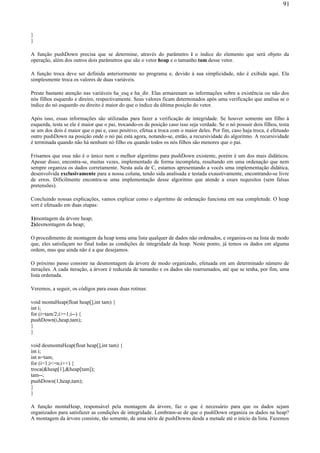 }
}
A função pushDown precisa que se determine, através do parâmetro i o índice do elemento que será objeto da
operação, além dos outros dois parâmetros que são o vetor heap e o tamanho tam desse vetor.
A função troca deve ser definida anteriormente no programa e, devido à sua simplicidade, não é exibida aqui. Ela
simplesmente troca os valores de duas variáveis.
Preste bastante atenção nas variáveis ha_esq e ha_dir. Elas armazenam as informações sobre a existência ou não dos
nós filhos esquerdo e direiro, respectivamente. Seus valores ficam determinados após uma verificação que analisa se o
índice do nó esquerdo ou direito é maior do que o índice da última posição do vetor.
Após isso, essas informações são utilizadas para fazer a verificação de integridade. Se houver somente um filho à
esquerda, testa se ele é maior que o pai, trocando-os de posição caso isso seja verdade. Se o nó possuir dois filhos, testa
se um dos dois é maior que o pai e, caso positivo, efetua a troca com o maior deles. Por fim, caso haja troca, é efetuado
outro pushDown na posição onde o nó pai está agora, notando-se, então, a recursividade do algoritmo. A recursividade
é terminada quando não há nenhum nó filho ou quando todos os nós filhos são menores que o pai.
Frisamos que esse não é o único nem o melhor algoritmo para pushDown existente, porém é um dos mais didáticos.
Apesar disso, encontra-se, muitas vezes, implementado de forma incompleta, resultando em uma ordenação que nem
sempre organiza os dados corretamente. Nesta aula de C, estamos apresentando a vocês uma implementação didática,
desenvolvida exclusivamente para a nossa coluna, tendo sida analisada e testada exaustivamente, encontrando-se livre
de erros. Dificilmente encontra-se uma implementação desse algoritmo que atende a esses requisitos (sem falsas
pretensões).
Concluindo nossas explicações, vamos explicar como o algoritmo de ordenação funciona em sua completude. O heap
sort é efetuado em duas etapas:
1)montagem da árvore heap;
2)desmontagem da heap;
O procedimento de montagem da heap toma uma lista qualquer de dados não ordenados, e organiza-os na lista de modo
que, eles satisfaçam no final todas as condições de integridade da heap. Neste ponto, já temos os dados em alguma
ordem, mas que ainda não é a que desejamos.
O próximo passo consiste na desmontagem da árvore de modo organizado, efetuada em um determinado número de
iterações. A cada iteração, a árvore é reduzida de tamanho e os dados são rearrumados, até que se tenha, por fim, uma
lista ordenada.
Veremos, a seguir, os códigos para essas duas rotinas:
void montaHeap(float heap[],int tam) {
int i;
for (i=tam/2;i>=1;i--) {
pushDown(i,heap,tam);
}
}
void desmontaHeap(float heap[],int tam) {
int i;
int n=tam;
for (i=1;i<=n;i++) {
troca(&heap[1],&heap[tam]);
tam--;
pushDown(1,heap,tam);
}
}
A função montaHeap, responsável pela montagem da árvore, faz o que é necessário para que os dados sejam
organizados para satisfazer as condições de integridade. Lembram-se de que o pushDown organiza os dados na heap?
A montagem da árvore consiste, tão somente, de uma série de pushDowns desde a metade até o início da lista. Fazemos
91
 