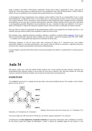 desde a metade e não desde o final porque, analisando a forma como a heap é organizada no vetor, vemos que da
metade até o final temos apenas as folhas da árvore. Fazer pushDown nelas, além de desnecessário, é inútil. Porém, a
ordem com que os pushDowns são executados (de trás para frente) deve ser respeitada.
A desmontagem do heap é ligeiramente mais complexa, porém também é fácil de ser compreendida. O que a rotina
desmontaHeap faz é simplesmente tomar a raiz da heap, que é o maior elemento de toda a árvore, trocá-la de posição
com o último elemento. Assim, colocamos o maior elemento no final. Reduzimos então o tamanho da heap e efetuamos
um pushDown na nova raiz, que é a posição onde havíamos colocado o último elemento da lista, para que a heap tenha
a sua integridade garantida. Repetimos esse procedimento até que o tamanho da heap seja reduzido a 0 (ou seja, o
número de iterações é o número de elementos), quando teremos a lista com todos os elementos em ordem crescente.
Note que todas as rotinas de mnipulação da heap apresentadas recebem como parâmetros de entrada uma lista e o seu
tamanho, para que funções tenham como manipular os dados de forma correta.
Para entender como o algoritmo funciona, na prática, analisem e compilem o seguinte código: heapsort.c. Para ter uma
idéia da superioridade deste algoritmo sobre o bubble sort, tente alterar o numero de elementos para 100, 1000, 10000,
... e comparar com o tempo gasto pelo algoritmo de ordenação da última aula.
Finalmente, chegamos ao fim de nossas aulas sobre estruturas de dados em C. Esperamos que vocês tenham
aproveitado bastante os conceitos apresentados e que possam, além de utilizar as estruturas e algoritmos descritos,
encontrar neles soluções para problemas encontrados cotidiananamente.
E fiquem ligados a próxima aula! Nela teremos exercícios para poder fixar melhor os conhecimentos e aclarar possíveis
dúvidas.
Aula 34
Olá amigos. Espero que vocês não tenham ficado irritados com a nossa ausência de duas semanas; estávamos nos
reestruturando para organizar melhor as novas aulas do curso que se seguirá a este. Mas hoje estamos de volta para
concluir o assunto de estruturas de dados com um aula de exercícios para vocês praticarem.
EXERCÍCIOS
1) Um nível de uma árvore é o conjunto de nós que estão a uma mesma distância da raiz. Por exemplo, a árvore abaixo
possui 4 níveis, de 0 a 3.
Quantos níveis possui uma árvore heap com: a) 7 elementos; b) 8
elementos; c) 15 elementos; d) x elementos?
Uma árvore heap com 100 níveis (de 0 a 99) possui, no mínimo, quantos elementos? E no máximo?
2) Implemente uma lista duplamente encadeada ordenada para armazenar informações sobre candidados às eleições.
Os nós devem conter três campos de informação: o nome, o número de candidato (pode ser um inteiro) e a sua
92
 