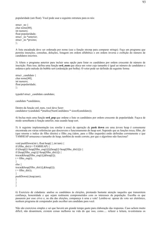 popularidade (um float). Você pode usar a seguinte estrutura para os nós:
struct _no {
char nome[40];
int numero;
float popularidade;
struct _no *anterior;
struct _no *prximo;
};
A lista encadeada deve ser ordenada por nome (use a função strcmp para comparar strings). Faça um programa que
permita inserções, consultas, deleções, listagem em ordem alfabética e em ordem inversa e exibição do número de
candidatos inscritos.
3) Altere o programa anterior para incluir uma opção para listar os candidatos por ordem crescente de número de
inscrição. Para isso, defina uma função ord_num que aloca um vetor cujo tamanho é igual ao número de candidatos e
ordena-o pelo método do bubble sort (ordenação por bolha). O vetor pode ser definido da seguinte forma:
struct _candidato {
char nome[40];
int numero;
float popularidade;
};
typedef struct _candidato candidato;
candidato *candidatos;
Dentro da função ord_num, você deve fazer:
candidatos=(candidato *)malloc(NumCandidatos * sizeof(candidato));
4) Inclua mais uma função ord_pop que ordene e liste os candidatos por ordem crescente de popularidade. Faça-a de
modo semelhante à função anterior, mas usando heap sort.
5) A seguinte implementação (ou similar à essa) da operação de push down em uma árvore heap é comumente
encontrada em várias referências que descrevem o funcionamento do heap sort. Supondo que as funções troca, filho_dir
(que retorna o índice do filho direito) e filho_esq (idem, para o filho esquerdo) estão definidas corretamente e que
TAMHEAP armazena o tamanho do heap, também de modo correto, por que o algoritmo não funciona?
void pushDown(int i, float heap[ ] ,int tam) {
if (filho_dir(i)<=TAMHEAP) {
if ((heap[i]<heap[filho_esq(i)])||(heap[i]<heap[filho_dir(i)])) {
if (heap[filho_esq(i)]>heap[filho_dir(i)]) {
troca(&heap[filho_esq(i)],&heap[i]);
i = filho_esq(i);
}
else {
troca(&heap[filho_dir(i)],&heap[i]);
i = filho_dir(i);
}
pushDown(i,heap,tam);
}
}
}
6) Exercício de cidadania: analise os candidatos às eleições, prestando bastante atenção naqueles que transmitem
confiança, honestidade e que sejam realmente comprometidos com os interesses da população. Escolha os que
passarem por esse crivo e, no dia das eleições, compareça à urna e vote! Lembre-se: apesar do voto ser eletrônico,
nenhum programa de computador pode escolher um candidato para você.
Não são exercícios simples e sei que haverá um grande tempo gasto para elaboração das respostas. Caso achem muito
difícil, não desanimem, existem coisas melhores na vida do que isso, como..... refazer a leitura, re-estruturas os
93
 