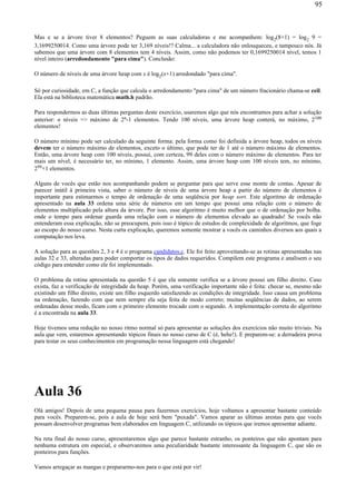 Mas e se a árvore tiver 8 elementos? Peguem as suas calculadoras e me acompanhem: log2(8+1) = log2 9 =
3,1699250014. Como uma árvore pode ter 3,169 níveis!? Calma... a calculadora não enlouqueceu, e tampouco nós. Já
sabemos que uma árvore com 8 elementos tem 4 níveis. Assim, como não podemos ter 0,1699250014 nível, temos 1
nível inteiro (arredondamento "para cima"). Conclusão:
O número de níveis de uma árvore heap com x é log2(x+1) arredondado "para cima".
Só por curiosidade, em C, a função que calcula o arredondamento "para cima" de um número fracionário chama-se ceil.
Ela está na biblioteca matemática math.h padrão.
Para respondermos as duas últimas perguntas deste exercício, usaremos algo que nós encontramos para achar a solução
anterior: n níveis => máximo de 2n-1 elementos. Tendo 100 níveis, uma árvore heap conterá, no máximo, 2100
elementos!
O número mínimo pode ser calculado da seguinte forma: pela forma como foi definida a árvore heap, todos os níveis
devem ter o número máximo de elementos, exceto o último, que pode ter de 1 até o número máximo de elementos.
Então, uma árvore heap com 100 níveis, possui, com certeza, 99 deles com o número máximo de elementos. Para ter
mais um nível, é necessário ter, no mínimo, 1 elemento. Assim, uma árvore heap com 100 níveis tem, no mínimo,
299+1 elementos.
Alguns de vocês que estão nos acompanhando podem se perguntar para que serve esse monte de contas. Apesar de
parecer inútil à primeira vista, saber o número de níveis de uma árvore heap a partir do número de elementos é
importante para estimarmos o tempo de ordenação de uma seqüência por heap sort. Este algoritmo de ordenação
apresentado na aula 33 ordena uma série de números em um tempo que possui uma relação com o número de
elementos multiplicado pela altura da árvore. Por isso, esse algoritmo é muito melhor que o de ordenação por bolha.
onde o tempo para ordenar guarda uma relação com o número de elementos elevado ao quadrado! Se vocês não
entenderam essa explicação, não se preocupem, pois isso é tópico de estudos de complexidade de algoritmos, que foge
ao escopo do nosso curso. Nesta curta explicação, queremos somente mostrar a vocês os caminhos diversos aos quais a
computação nos leva.
A solução para as questões 2, 3 e 4 é o programa candidatos.c. Ele foi feito aproveitando-se as rotinas apresentadas nas
aulas 32 e 33, alteradas para poder comportar os tipos de dados requeridos. Compilem este programa e analisem o seu
código para entender como ele foi implementado.
O problema da rotina apresentada na questão 5 é que ela somente verifica se a árvore possui um filho direito. Caso
exista, faz a verificação de integridade da heap. Porém, uma verificação importante não é feita: checar se, mesmo não
existindo um filho direito, existe um filho esquerdo satisfazendo as condições de integridade. Isso causa um problema
na ordenação, fazendo com que nem sempre ela seja feita de modo correto; muitas seqüências de dados, ao serem
ordenadas desse modo, ficam com o primeiro elemento trocado com o segundo. A implementação correta do algoritmo
é a encontrada na aula 33.
Hoje tivemos uma redução no nosso ritmo normal só para apresentar as soluções dos exercícios não muito triviais. Na
aula que vem, estaremos apresentando tópicos finais no nosso curso de C (é, hehe!). E preparem-se: a derradeira prova
para testar os seus conhecimentos em programação nessa linguagem está chegando!
Aula 36
Olá amigos! Depois de uma pequena pausa para fazermos exercícios, hoje voltamos a apresentar bastante conteúdo
para vocês. Preparem-se, pois a aula de hoje será bem "puxada". Vamos aparar as últimas arestas para que vocês
possam desenvolver programas bem elaborados em linguagem C, utilizando os tópicos que iremos apresentar adiante.
Na reta final do nosso curso, apresentaremos algo que parece bastante estranho, os ponteiros que não apontam para
nenhuma estrutura em especial, e observaremos uma peculiaridade bastante interessante da linguagem C, que são os
ponteiros para funções.
Vamos arregaçar as mangas e prepararmo-nos para o que está por vir!
95
 