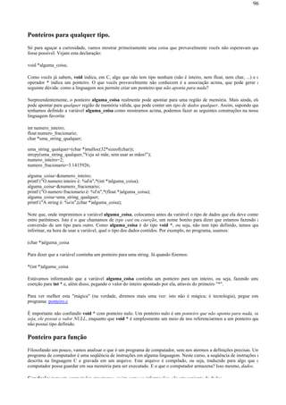 Ponteiros para qualquer tipo.
Só para aguçar a curiosidade, vamos mostrar primeiramente uma coisa que provavelmente vocês não esperavam que
fosse possível. Vejam esta declaração:
void *alguma_coisa;
Como vocês já sabem, void indica, em C, algo que não tem tipo nenhum (não é inteiro, nem float, nem char, ...) e o
operador * indica um ponteiro. O que vocês provavelmente não conhecem é a associação acima, que pode gerar a
seguinte dúvida: como a linguagem nos permite criar um ponteiro que não aponta para nada?
Surpreendentemente, o ponteiro alguma_coisa realmente pode apontar para uma região de memória. Mais ainda, ele
pode apontar para qualquer região de memória válida, que pode conter um tipo de dados qualquer. Assim, supondo que
tenhamos definido a variável alguma_coisa como mostramos acima, podemos fazer as seguintes construções na nossa
linguagem favorita:
int numero_inteiro;
float numero_fracionario;
char *uma_string_qualquer;
uma_string_qualquer=(char *)malloc(32*sizeof(char));
strcpy(uma_string_qualquer,"Veja só mãe, sem usar as mãos!");
numero_inteiro=2;
numero_fracionario=3.1415926;
alguma_coisa=&numero_inteiro;
printf ("O numero inteiro é: %dn",*(int *)alguma_coisa);
alguma_coisa=&numero_fracionario;
printf ("O numero fracionario é: %fn",*(float *)alguma_coisa);
alguma_coisa=uma_string_qualquer;
printf ("A string é: %sn",(char *)alguma_coisa);
Note que, onde imprimimos a variável alguma_coisa, colocamos antes da variável o tipo de dados que ela deve conter
entre parênteses. Isto é o que chamamos de type cast ou coerção, um nome bonito para dizer que estamos fazendo a
conversão de um tipo para outro. Como alguma_coisa é do tipo void *, ou seja, não tem tipo definido, temos que
informar, na hora de usar a variável, qual o tipo dos dados contidos. Por exemplo, no programa, usamos:
(char *)alguma_coisa
Para dizer que a variável continha um ponteiro para uma string. Já quando fizemos:
*(int *)alguma_coisa
Estávamos informando que a variável alguma_coisa continha um ponteiro para um inteiro, ou seja, fazendo uma
coerção para int * e, além disso, pegando o valor do inteiro apontado por ela, através do primeiro "*".
Para ver melhor esta "mágica" (na verdade, diremos mais uma vez: isto não é mágica; é tecnologia), pegue este
programa: ponteiro.c
É importante não confundir void * com ponteiro nulo. Um ponteiro nulo é um ponteiro que não aponta para nada, ou
seja, ele possui o valor NULL, enquanto que void * é simplesmente um meio de nos referenciarmos a um ponteiro que
não possui tipo definido.
Ponteiro para função
Filosofando um pouco, vamos analisar o que é um programa de computador, sem nos atermos a definições precisas. Um
programa de computador é uma seqüência de instruções em alguma linguagem. Neste curso, a seqüência de instruções é
descrita na linguagem C e gravada em um arquivo. Este arquivo é compilado, ou seja, traduzido para algo que o
computador possa guardar em sua memória para ser executado. E o que o computador armazena? Isso mesmo, dados.
Conclusão: para um computador, programas, assim como as informações, são um conjunto de dados.
96
 