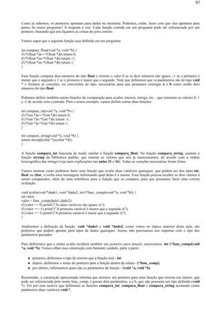 Como já sabemos, os ponteiros apontam para dados na memória. Podemos, então, fazer com que eles apontem para
partes do nosso programa? A resposta é sim. Cada função contida em um programa pode ser referenciada por um
ponteiro, bastando que nós façamos as coisas do jeito correto.
Vamos supor que a seguinte função seja definida em um programa:
int compara_float(void *a, void *b) {
if (*(float *)a==*(float *)b) return 0;
if (*(float *)a<*(float *)b) return -1;
if (*(float *)a>*(float *)b) return 1;
}
Essa função compara dois números do tipo float e retorna o valor 0 se os dois números são iguais, -1 se o primeiro é
menor que o segundo e 1 se o primeiro é maior que o segundo. Note que definimos que os parâmetros são do tipo void
* e fizemos as coerções, ou conversões de tipo, necessárias para que possamos enxergar a e b como sendo dois
números do tipo float.
Podemos definir também outras funções de comparação para avaliar inteiros, strings, etc... que retornem os valores 0, 1
e -1 de acordo com a entrada. Para o nosso exemplo, vamos definir outras duas funções:
int compara_int(void *a, void *b) {
if (*(int *)a==*(int *)b) return 0;
if (*(int *)a<*(int *)b) return -1;
if (*(int *)a>*(int *)b) return 1;
}
int compara_string(void *a, void *b) {
return strcmp((char *)a,(char *)b);
}
A função compara_int funciona de modo similar à função compara_float. Na função compara_string, usamos a
função strcmp da biblioteca padrão, que retorna os valores que nós já mencionamos, de acordo com a ordem
lexicográfica das strings (veja mais explicações nas aulas 31 e 16). Todas as coerções necessárias foram feitas.
Vamos mostrar como podemos fazer uma função que avalie duas variáveis quaisquer, que podem ser dos tipos int,
float ou char, e exiba uma mensagem informando qual delas é a menor. Essa função precisa receber os dois valores a
serem comparados, além de uma referência para a função que os compara, para que possamos fazer uma correta
avaliação.
void avalia(void *dado1, void *dado2, int (*func_comp)(void *a, void *b)) {
int valor;
valor = func_comp(dado1,dado2);
if (valor == 0) printf ("As duas variáveis são iguais.n");
if (valor == -1) printf ("A primeira variável é menor que a segunda.n");
if (valor == 1) printf ("A primeira variável é maior que a segunda.n");
}
Analisemos a definição da função. void *dado1 e void *dado2, como vimos no tópico anterior desta aula, são
ponteiros que podem apontar para tipos de dados quaisquer. Assim, não precisamos nos importar com o tipo dos
parâmetros passados.
Para definirmos que a rotina avalia receberá também um ponteiro para função, escrevemos: int (*func_comp)(void
*a, void *b). Vamos olhar essa construção com bastante cuidado, parte a parte:
primeiro, definimos o tipo de retorno que a função terá - int
depois, definimos o nome do ponteiro para a função dentro da rotina - (*func_comp);
por último, informamos quais são os parâmetros da função - (void *a, void *b)
Resumindo, a construção apresentada informa que teremos um ponteiro para uma função que retorna um inteiro, que
pode ser referenciada pelo nome func_comp, e possui dois parâmetros, a e b, que não possuem um tipo definido (void
*). Foi por esse motivo que definimos as funções compara_int, compara_float e compara_string aceitando como
parâmetros duas variáveis void *.
97
 