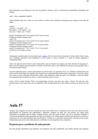 Para chamarmos essa função por meio do seu ponteiro, fazemos como se estivéssemos normalmente chamando uma
função:
valor = func_comp(dado1,dado2);
Tendo definido tudo isso, vamos ver como utilizar a rotina avalia, fazendo um programa que compare vários tipos de
dados.
main() {
int num1 = 18, num2 = 45;
float num3 = 2.78, num4 = 1.25;
char str1 = "bala", str2 = "bolo";
printf ("Avaliando num1=%d e num2=%d:n",num1,num2);
avalia(num1,num2,compara_int);
num2=18;
printf ("Avaliando num1=%d e num2=%d:n",num1,num2);
avalia(num1,num2,compara_int);
printf ("Avaliando num3=%f e num4=%f:n",num3,num4);
avalia(num3,num4,compara_float);
printf ("Avaliando str1="%s" e str2="%s":n",str1,str2);
avalia(str1,str2,compara_string);
}
O programa completo pode ser encontrado aqui: avalia.c. Ele faz uma série de chamadas à rotina avalia. Cada vez que
ela é chamada, passamos como parâmetros os dois valores a serem avaliados e o nome da função adequada à
comparação deles.
Todo esse papo da aula de hoje é muito interessante, pois ele mostrou um aspecto um tanto obscuro da linguagem C.
Mas creio que algumas pessoas podem ter ficado com dúvidas sobre a real utilidade dos ponteiros para qualquer tipo e
dos ponteiros para função.
Uma boa aplicação para os temas apresentados na aula de hoje é no algoritmo heap sort. Podemos implementá-lo de
modo que ele aceite dados de qualquer tipo, bastando que sejam definidas funções para comparação e troca dos valores
nos vetores a serem ordenados. Passaríamos então, como parâmetros, além do vetor a ser ordenado, o nome da função
de comparação dos elementos do vetor e o nome da função que faz a troca.
Como vocês já estão ficando "feras" em programação, deixarei isso para que vocês o façam. Na aula que vem,
mostrarei para vocês como pode ser esse programa, além de apresentarmos os dois últimos assuntos do nosso curso de
C.
Aula 37
Amigos, hoje chegamos ao fim do conteúdo de nosso curso básico de C. Fecharemos este curso com chave de ouro,
apresentando um programa que implementa o algoritmo completo de heap sort, que permite que sejam feitas
ordenações em qualquer tipo de dados. Também teremos mais dois tópicos finais, que são os ponteiros múltiplos e
como passar parâmetros para programas em linha de comando. Este último aspecto permite que deixemos os softwares
criados por nós com uma aparência mais "profissional". Lembre-se, as próximas aulas teremos exercícios mais cascas,
fundamentais para testar seus conhecimentos e ambientar-se com programas mais complexos.
Resposta para o problema da aula passada
Na aula passada aprendemos que podemos criar ponteiros sem tipo predefinido, que podem apontar para qualquer
98
 